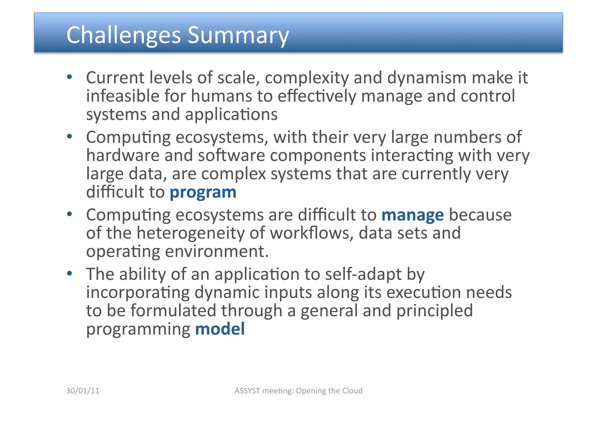  Challenges Summary 
•  Current levels of scale, complexity and dynamism make it 
   infeasible for humans to eﬀec<vely manage and control 
   systems and applica<ons 
•  Compu<ng ecosystems, with their very large numbers of 
   hardware and sopware components interac<ng with very 
   large data, are complex systems that are currently very 
   diﬃcult to program  
•  Compu<ng ecosystems are diﬃcult to manage because 
   of the heterogeneity of workﬂows, data sets and 
   opera<ng environment. 
•  The ability of an applica<on to self‐adapt by 
   incorpora<ng dynamic inputs along its execu<on needs 
   to be formulated through a general and principled 
   programming model  


30/01/11             ASSYST mee<ng: Opening the Cloud 
 