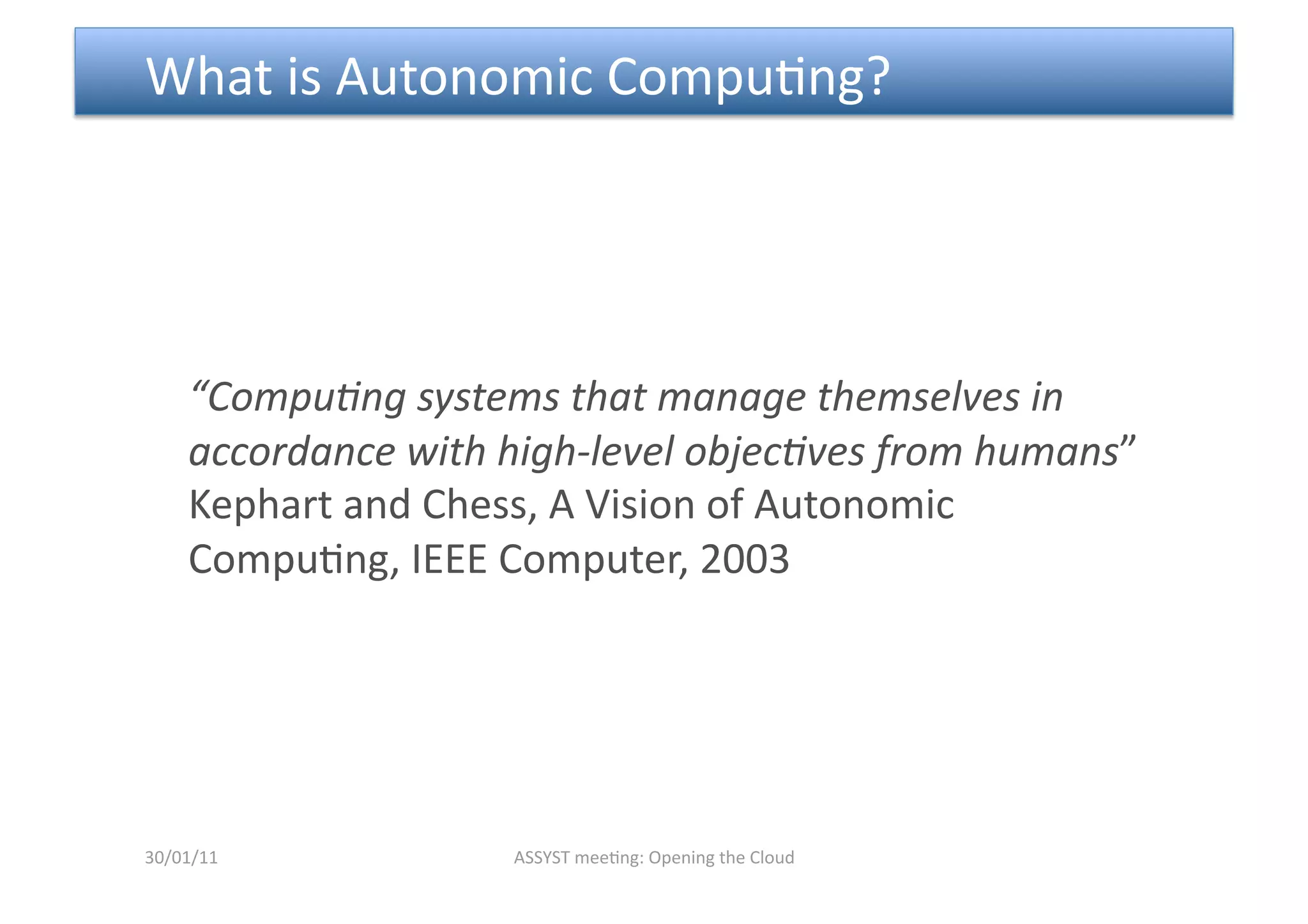  What is Autonomic Compu<ng? 




    “Compu6ng systems that manage themselves in 
    accordance with high‐level objec6ves from humans” 
    Kephart and Chess, A Vision of Autonomic 
    Compu<ng, IEEE Computer, 2003 




30/01/11            ASSYST mee<ng: Opening the Cloud 
 