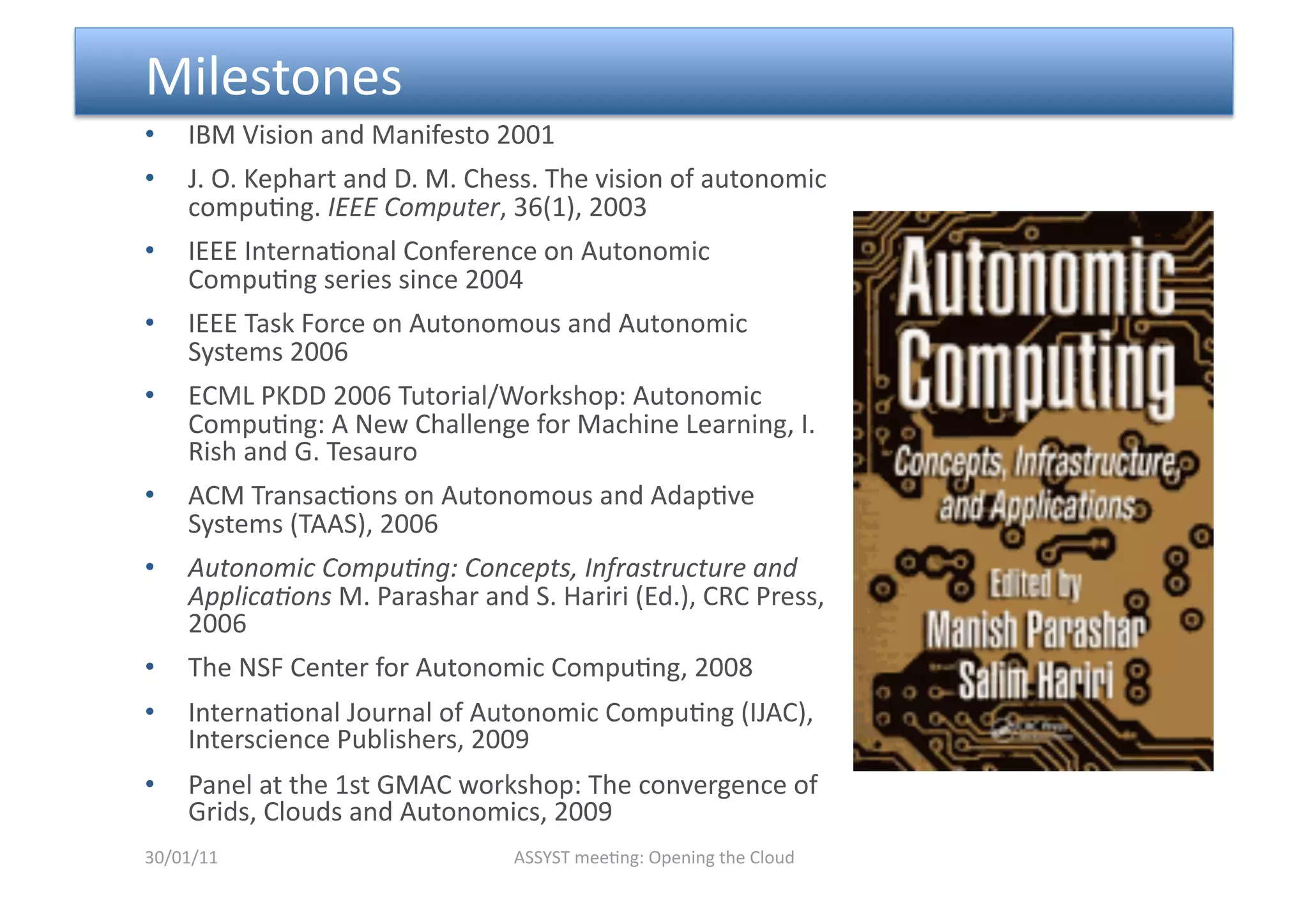  Milestones 
•    IBM Vision and Manifesto 2001 
•    J. O. Kephart and D. M. Chess. The vision of autonomic 
     compu<ng. IEEE Computer, 36(1), 2003 
•    IEEE Interna<onal Conference on Autonomic 
     Compu<ng series since 2004 
•    IEEE Task Force on Autonomous and Autonomic 
     Systems 2006 
•    ECML PKDD 2006 Tutorial/Workshop: Autonomic 
     Compu<ng: A New Challenge for Machine Learning, I. 
     Rish and G. Tesauro  
•    ACM Transac<ons on Autonomous and Adap<ve 
     Systems (TAAS), 2006 
•    Autonomic Compu6ng: Concepts, Infrastructure and 
     Applica6ons M. Parashar and S. Hariri (Ed.), CRC Press, 
     2006 
•    The NSF Center for Autonomic Compu<ng, 2008 
•    Interna<onal Journal of Autonomic Compu<ng (IJAC), 
     Interscience Publishers, 2009 
•    Panel at the 1st GMAC workshop: The convergence of 
     Grids, Clouds and Autonomics, 2009 
30/01/11                         ASSYST mee<ng: Opening the Cloud 
 
