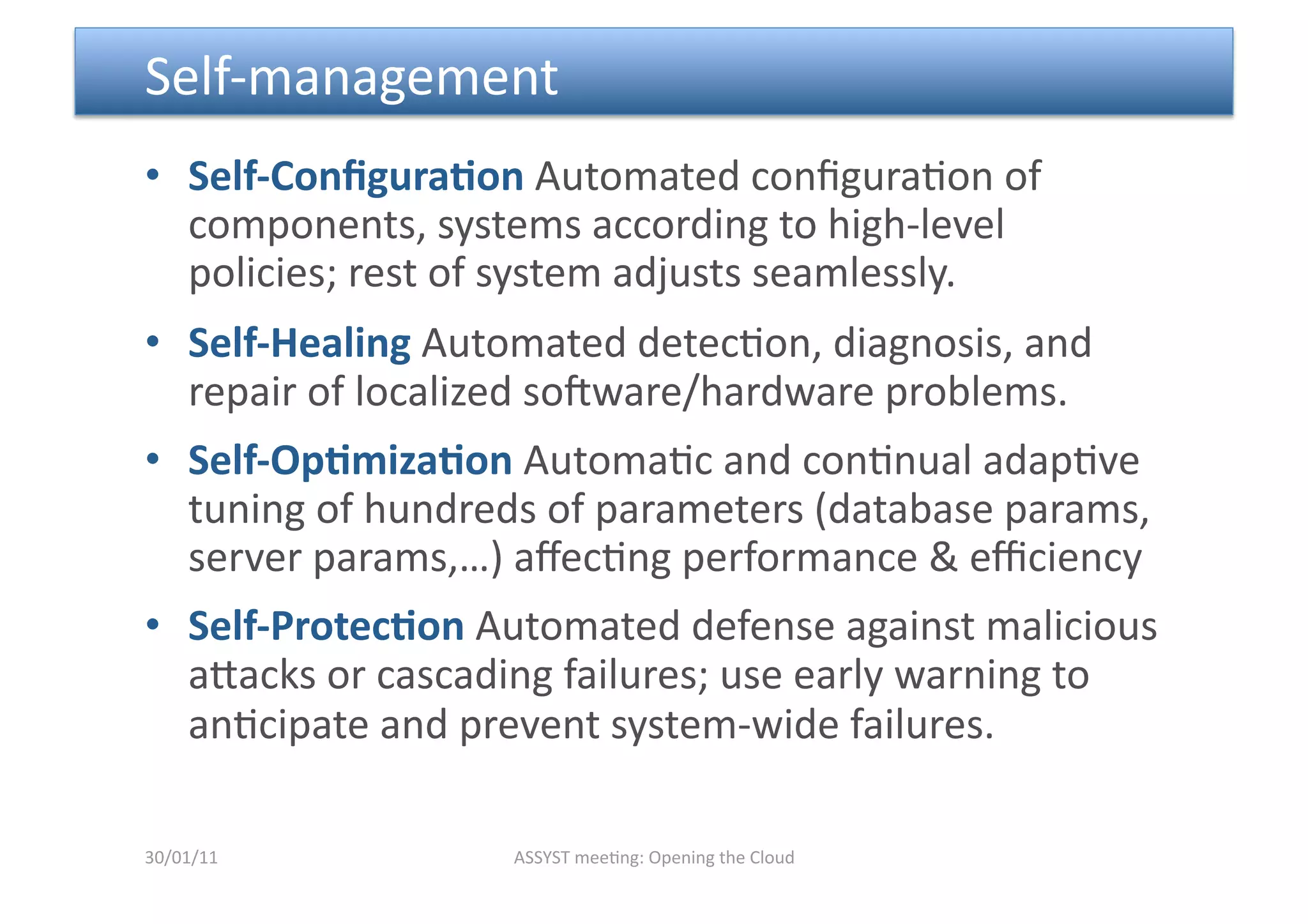  Self‐management 
•  Self‐ConﬁguraDon Automated conﬁgura<on of 
   components, systems according to high‐level 
   policies; rest of system adjusts seamlessly. 
•  Self‐Healing Automated detec<on, diagnosis, and 
   repair of localized sopware/hardware problems.  
•  Self‐OpDmizaDon Automa<c and con<nual adap<ve 
   tuning of hundreds of parameters (database params, 
   server params,…) aﬀec<ng performance & eﬃciency 
•  Self‐ProtecDon Automated defense against malicious 
   amacks or cascading failures; use early warning to 
   an<cipate and prevent system‐wide failures. 

30/01/11           ASSYST mee<ng: Opening the Cloud 
 