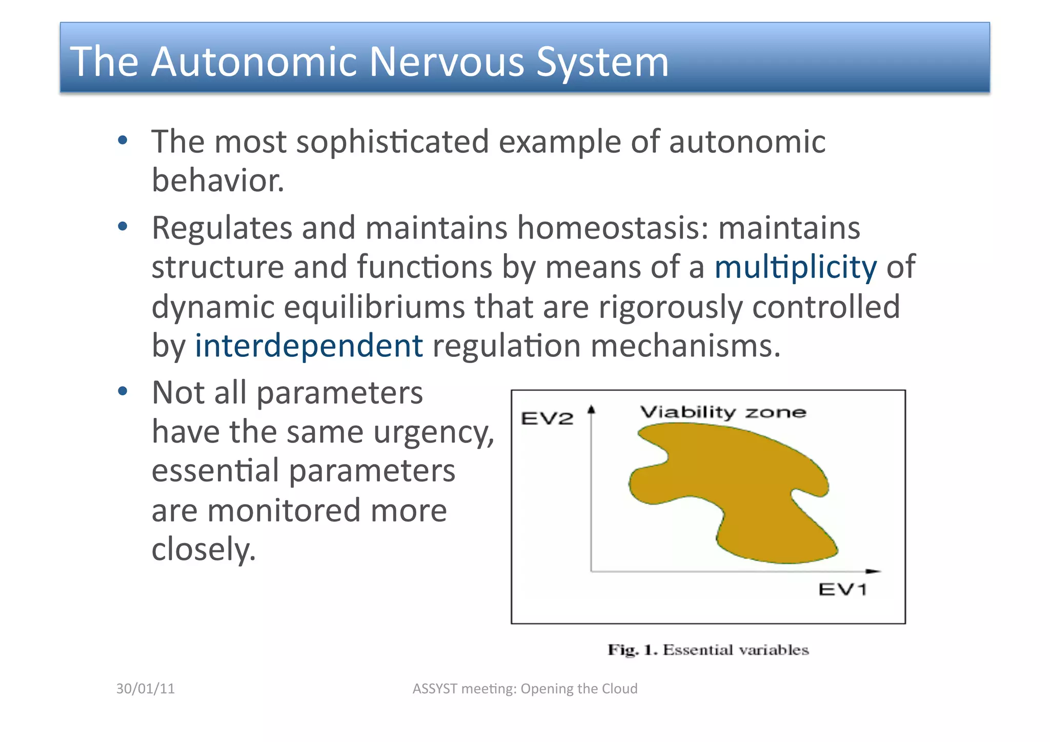 The Autonomic Nervous System 
  •  The most sophis<cated example of autonomic 
     behavior.  
  •  Regulates and maintains homeostasis: maintains 
     structure and func<ons by means of a mul<plicity of 
     dynamic equilibriums that are rigorously controlled 
     by interdependent regula<on mechanisms.  
  •  Not all parameters 
     have the same urgency, 
     essen<al parameters 
     are monitored more 
     closely. 


  30/01/11            ASSYST mee<ng: Opening the Cloud 
 