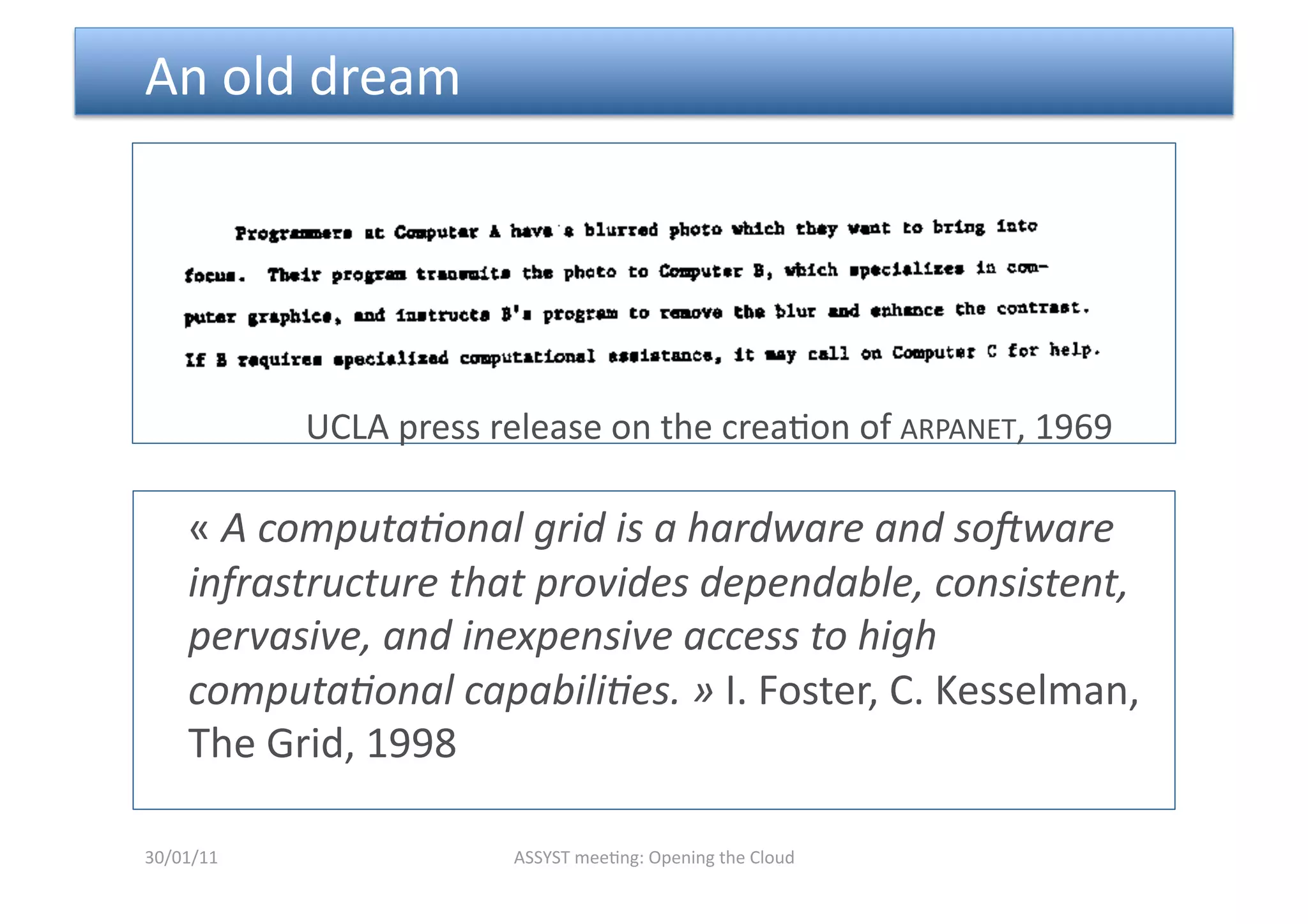  An old dream 




            UCLA press release on the crea<on of ARPANET, 1969 

    « A computa6onal grid is a hardware and so=ware 
    infrastructure that provides dependable, consistent, 
    pervasive, and inexpensive access to high 
    computa6onal capabili6es. » I. Foster, C. Kesselman, 
    The Grid, 1998 

30/01/11                 ASSYST mee<ng: Opening the Cloud 
 