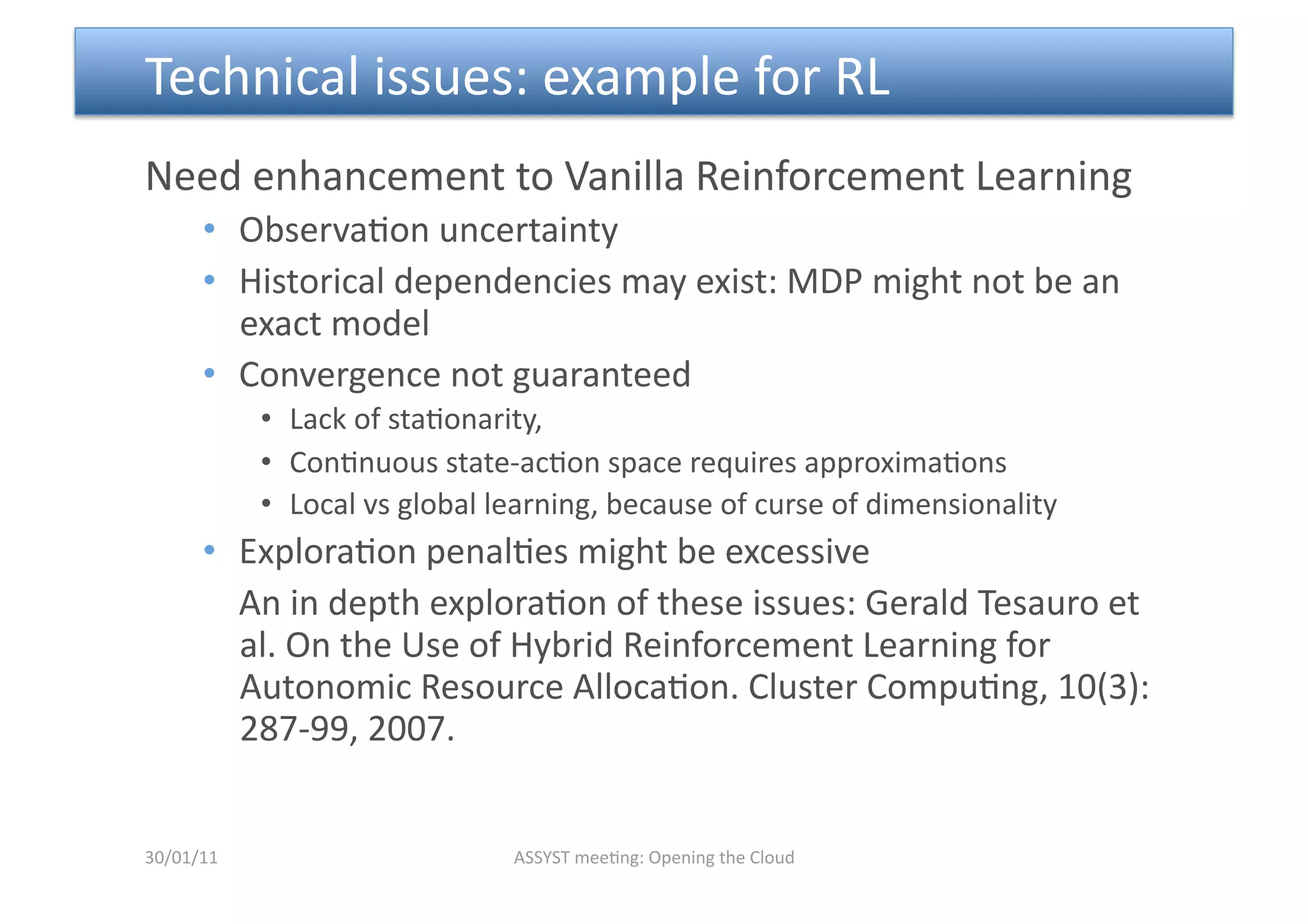  Technical issues: example for RL 
Need enhancement to Vanilla Reinforcement Learning 
      •  Observa<on uncertainty 
      •  Historical dependencies may exist: MDP might not be an 
         exact model 
      •  Convergence not guaranteed 
            •  Lack of sta<onarity,   
            •  Con<nuous state‐ac<on space requires approxima<ons 
            •  Local vs global learning, because of curse of dimensionality  
      •  Explora<on penal<es might be excessive 
         An in depth explora<on of these issues: Gerald Tesauro et 
         al. On the Use of Hybrid Reinforcement Learning for 
         Autonomic Resource Alloca<on. Cluster Compu<ng, 10(3):
         287‐99, 2007. 


30/01/11                        ASSYST mee<ng: Opening the Cloud 
 