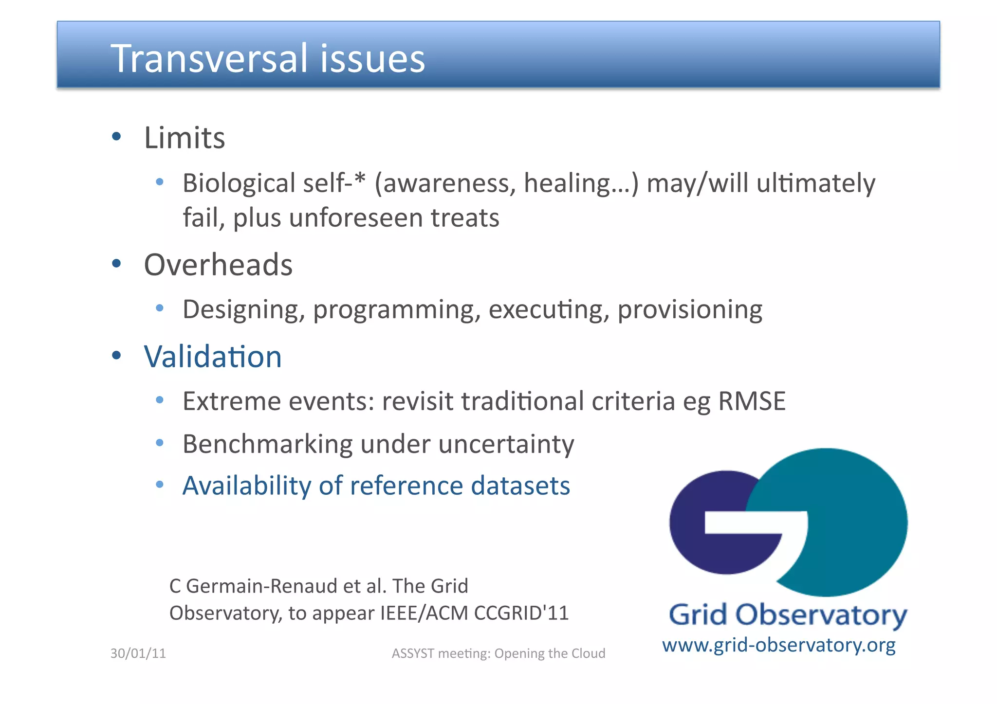  Transversal issues 
•  Limits 
      •  Biological self‐* (awareness, healing…) may/will ul<mately 
         fail, plus unforeseen treats 
•  Overheads 
      •  Designing, programming, execu<ng, provisioning  
•  Valida<on 
      •  Extreme events: revisit tradi<onal criteria eg RMSE 
      •  Benchmarking under uncertainty 
      •  Availability of reference datasets 


        C Germain‐Renaud et al. The Grid 
        Observatory, to appear IEEE/ACM CCGRID'11 
30/01/11                       ASSYST mee<ng: Opening the Cloud    www.grid‐observatory.org 
 