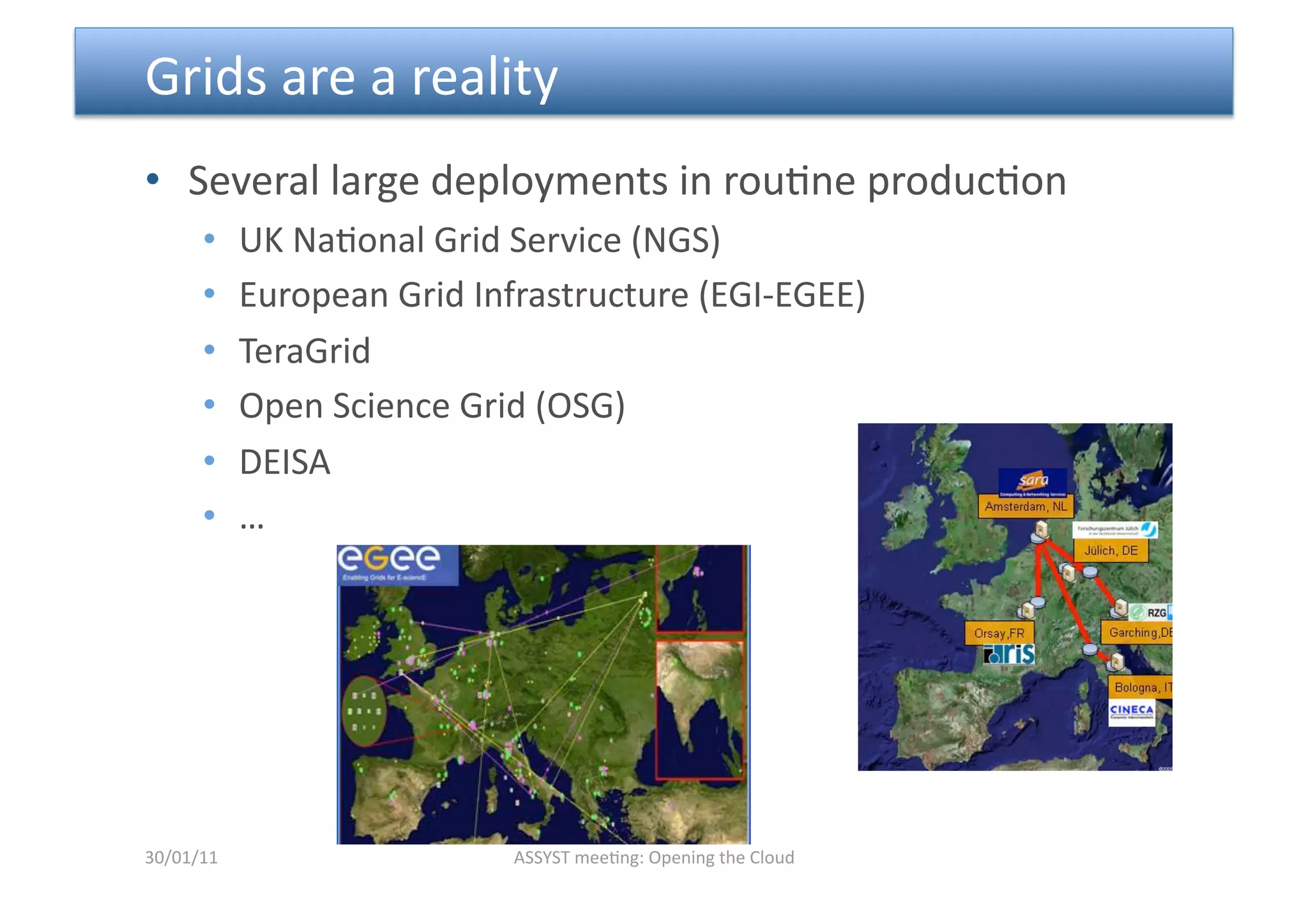  Grids are a reality  
•  Several large deployments in rou<ne produc<on 
      •     UK Na<onal Grid Service (NGS) 
      •     European Grid Infrastructure (EGI‐EGEE)  
      •     TeraGrid 
      •     Open Science Grid (OSG) 
      •     DEISA 
      •     … 




30/01/11                     ASSYST mee<ng: Opening the Cloud 
 