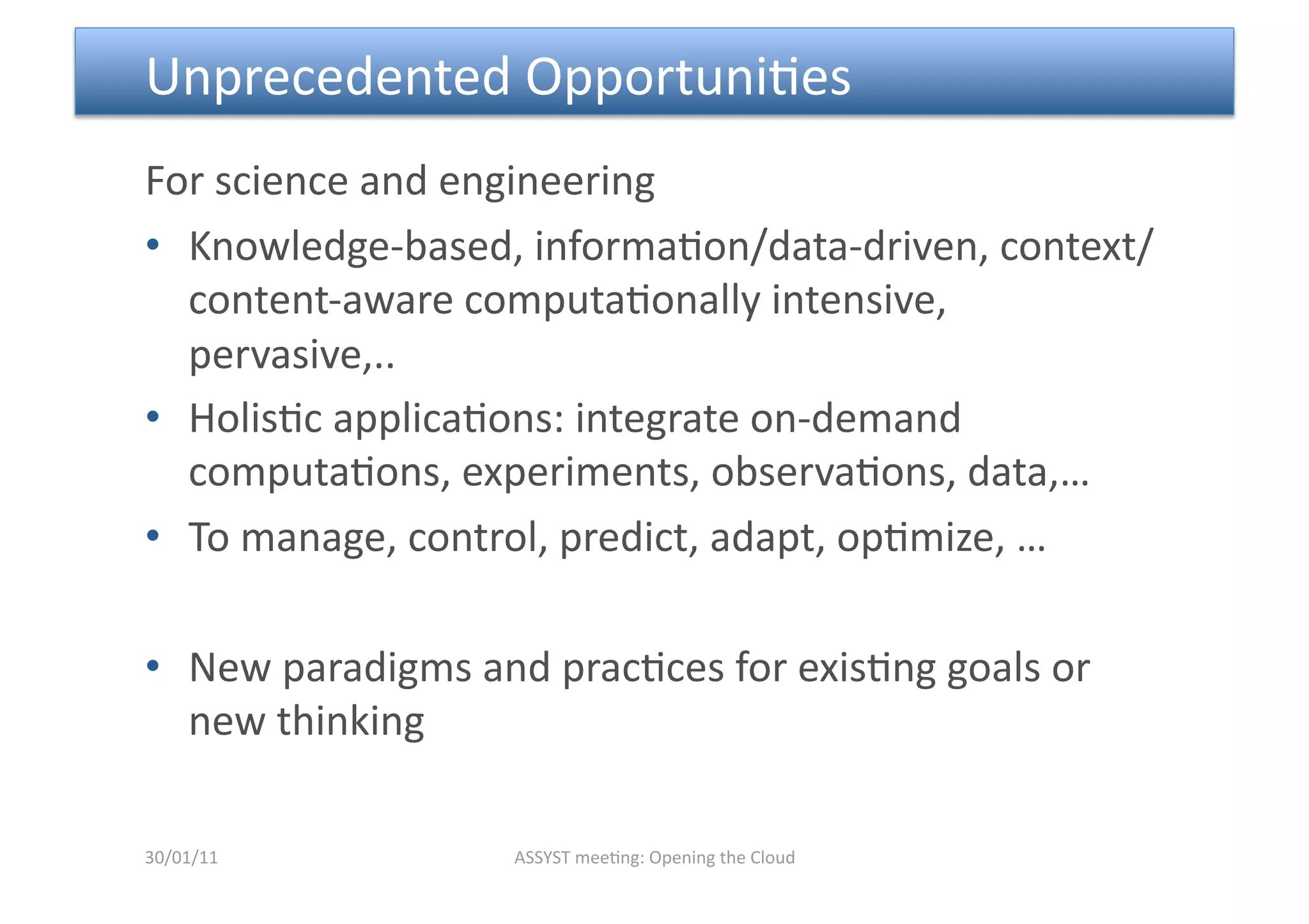  Unprecedented Opportuni<es  
For science and engineering 
•  Knowledge‐based, informa<on/data‐driven, context/
   content‐aware computa<onally intensive, 
   pervasive,.. 
•  Holis<c applica<ons: integrate on‐demand 
   computa<ons, experiments, observa<ons, data,… 
•  To manage, control, predict, adapt, op<mize, … 

•  New paradigms and prac<ces for exis<ng goals or 
   new thinking 

30/01/11           ASSYST mee<ng: Opening the Cloud 
 