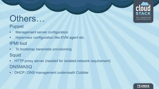 Others…
Puppet
• Management server configuration
• Hypervisor configuration like KVM agent etc.
IPMI tool
• To bootstrap baremetal provisioning
Squid
• HTTP proxy server (needed for isolated network requirement)
DNSMASQ
• DHCP / DNS management underneath Cobbler
 
