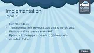 Implementation
Phase 2
• Run Marvin tests
• Track commits from previous stable build to current build
• If fails, one of the commits broke BVT
• If pass, auto cherry-pick commits to (stable) master
• All code in Python
 
