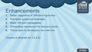 Enhancements
1. Better integration of VMWare hypervisor
2. Pull latest systemvm templates
3. Make VM size manageable
4. Scheduling mechanism for resource pools
5. Throw open to developers via a service
(Thanks to Bharath for 2,3,4,5)
 