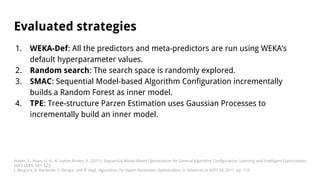 Evaluated strategies
1. WEKA-Def: All the predictors and meta-predictors are run using WEKA’s
default hyperparameter values.
2. Random search: The search space is randomly explored.
3. SMAC: Sequential Model-based Algorithm Configuration incrementally
builds a Random Forest as inner model.
4. TPE: Tree-structure Parzen Estimation uses Gaussian Processes to
incrementally build an inner model.
Hutter, F., Hoos, H. H., & Leyton-Brown, K. (2011). Sequential Model-Based Optimization for General Algorithm Configuration. Learning and Intelligent Optimization,
6683 LNCS, 507–523.
J. Bergstra, R. Bardenet, Y. Bengio, and B. Kegl, Algorithms for Hyper-Parameter Optimization. in Advances in NIPS 24, 2011, pp. 1–9.
 