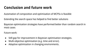 Conclusion and future work
Automation of composition and optimisation of MCPSs is feasible
Extending the search space has helped to find better solutions
Bayesian optimisation strategies have performed better than random search in
most cases
Future work:
● Still gap for improvement in Bayesian optimisation strategies.
● Multi-objective optimisation (e.g. time and error).
● Adaptive optimisation in changing environments.
 