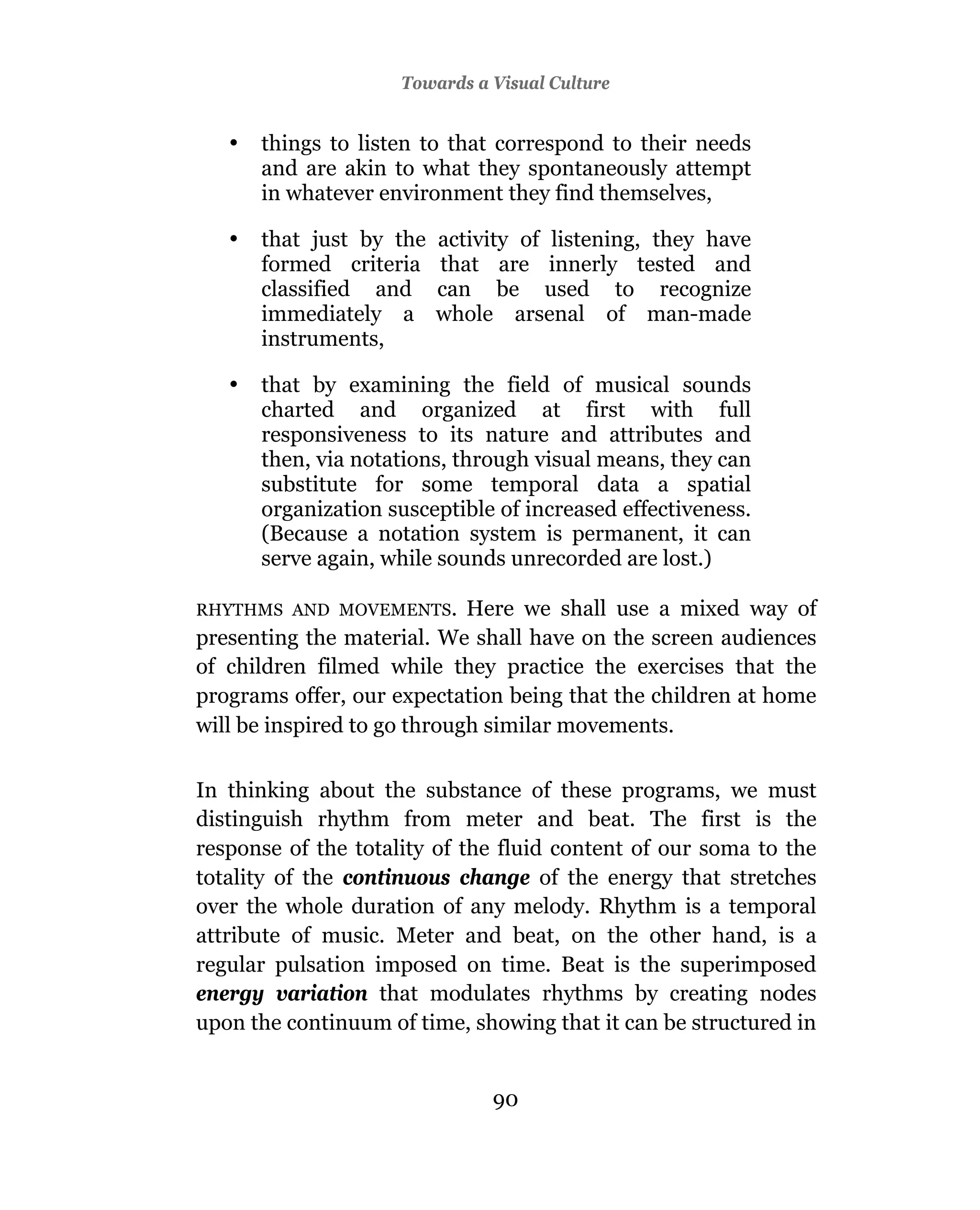 3Towards a Visual Culture
                      Television And Education


   •   things to listen to that correspond to their needs
       and are akin to what they spontaneously attempt
       in whatever environment they find themselves,

   •   that just by the   activity of listening, they have
       formed criteria    that are innerly tested and
       classified and     can be used to recognize
       immediately a      whole arsenal of man-made
       instruments,

   •   that by examining the field of musical sounds
       charted and organized at first with full
       responsiveness to its nature and attributes and
       then, via notations, through visual means, they can
       substitute for some temporal data a spatial
       organization susceptible of increased effectiveness.
       (Because a notation system is permanent, it can
       serve again, while sounds unrecorded are lost.)

RHYTHMS AND MOVEMENTS.       Here we shall use a mixed way of
presenting the material. We shall have on the screen audiences
of children filmed while they practice the exercises that the
programs offer, our expectation being that the children at home
will be inspired to go through similar movements.

In thinking about the substance of these programs, we must
distinguish rhythm from meter and beat. The first is the
response of the totality of the fluid content of our soma to the
totality of the continuous change of the energy that stretches
over the whole duration of any melody. Rhythm is a temporal
attribute of music. Meter and beat, on the other hand, is a
regular pulsation imposed on time. Beat is the superimposed
energy variation that modulates rhythms by creating nodes
upon the continuum of time, showing that it can be structured in


                               90
                               89
 