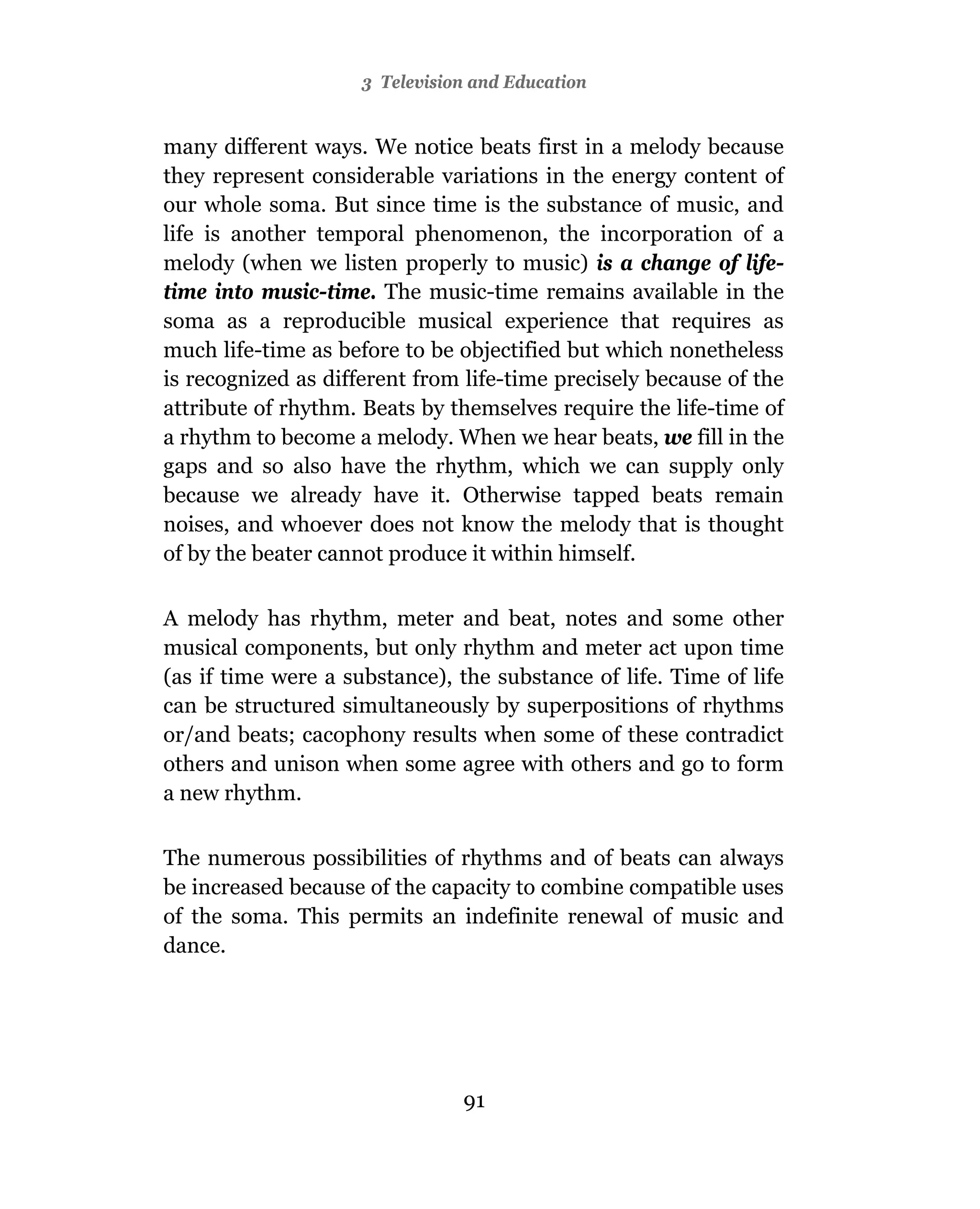 3 Television and Education


many different ways. We notice beats first in a melody because
they represent considerable variations in the energy content of
our whole soma. But since time is the substance of music, and
life is another temporal phenomenon, the incorporation of a
melody (when we listen properly to music) is a change of life-
time into music-time. The music-time remains available in the
soma as a reproducible musical experience that requires as
much life-time as before to be objectified but which nonetheless
is recognized as different from life-time precisely because of the
attribute of rhythm. Beats by themselves require the life-time of
a rhythm to become a melody. When we hear beats, we fill in the
gaps and so also have the rhythm, which we can supply only
because we already have it. Otherwise tapped beats remain
noises, and whoever does not know the melody that is thought
of by the beater cannot produce it within himself.

A melody has rhythm, meter and beat, notes and some other
musical components, but only rhythm and meter act upon time
(as if time were a substance), the substance of life. Time of life
can be structured simultaneously by superpositions of rhythms
or/and beats; cacophony results when some of these contradict
others and unison when some agree with others and go to form
a new rhythm.

The numerous possibilities of rhythms and of beats can always
be increased because of the capacity to combine compatible uses
of the soma. This permits an indefinite renewal of music and
dance.




                                91
 