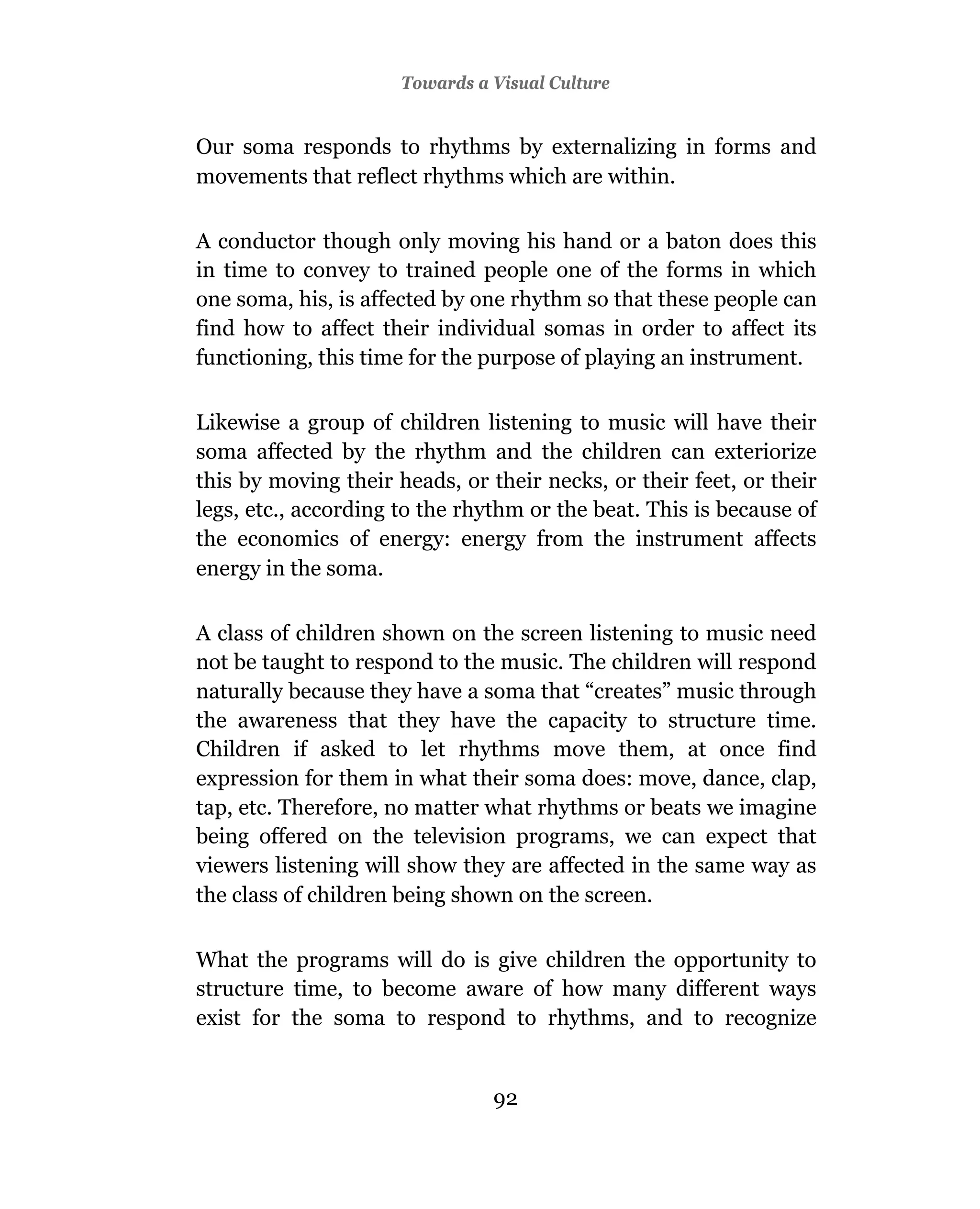 3Towards a Visual Culture
                       Television And Education


Our soma responds to rhythms by externalizing in forms and
movements that reflect rhythms which are within.

A conductor though only moving his hand or a baton does this
in time to convey to trained people one of the forms in which
one soma, his, is affected by one rhythm so that these people can
find how to affect their individual somas in order to affect its
functioning, this time for the purpose of playing an instrument.

Likewise a group of children listening to music will have their
soma affected by the rhythm and the children can exteriorize
this by moving their heads, or their necks, or their feet, or their
legs, etc., according to the rhythm or the beat. This is because of
the economics of energy: energy from the instrument affects
energy in the soma.

A class of children shown on the screen listening to music need
not be taught to respond to the music. The children will respond
naturally because they have a soma that “creates” music through
the awareness that they have the capacity to structure time.
Children if asked to let rhythms move them, at once find
expression for them in what their soma does: move, dance, clap,
tap, etc. Therefore, no matter what rhythms or beats we imagine
being offered on the television programs, we can expect that
viewers listening will show they are affected in the same way as
the class of children being shown on the screen.

What the programs will do is give children the opportunity to
structure time, to become aware of how many different ways
exist for the soma to respond to rhythms, and to recognize


                                92
                                91
 
