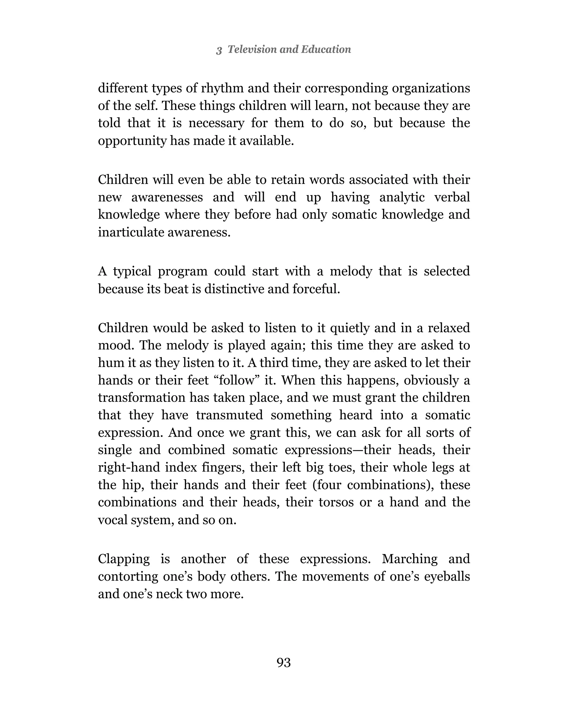 3 Television and Education


different types of rhythm and their corresponding organizations
of the self. These things children will learn, not because they are
told that it is necessary for them to do so, but because the
opportunity has made it available.

Children will even be able to retain words associated with their
new awarenesses and will end up having analytic verbal
knowledge where they before had only somatic knowledge and
inarticulate awareness.

A typical program could start with a melody that is selected
because its beat is distinctive and forceful.

Children would be asked to listen to it quietly and in a relaxed
mood. The melody is played again; this time they are asked to
hum it as they listen to it. A third time, they are asked to let their
hands or their feet “follow” it. When this happens, obviously a
transformation has taken place, and we must grant the children
that they have transmuted something heard into a somatic
expression. And once we grant this, we can ask for all sorts of
single and combined somatic expressions—their heads, their
right-hand index fingers, their left big toes, their whole legs at
the hip, their hands and their feet (four combinations), these
combinations and their heads, their torsos or a hand and the
vocal system, and so on.

Clapping is another of these expressions. Marching and
contorting one’s body others. The movements of one’s eyeballs
and one’s neck two more.




                                 93
 