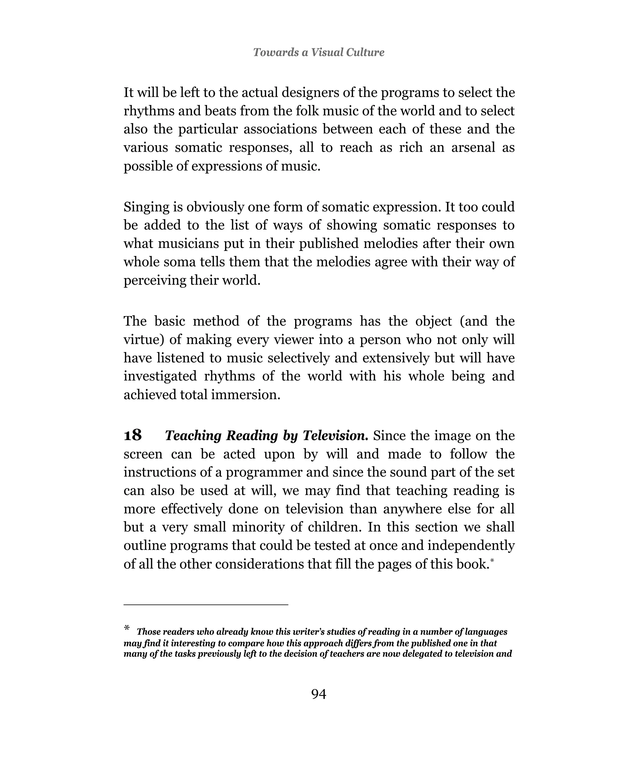 3Towards a Visual Culture
                                Television And Education


It will be left to the actual designers of the programs to select the
rhythms and beats from the folk music of the world and to select
also the particular associations between each of these and the
various somatic responses, all to reach as rich an arsenal as
possible of expressions of music.

Singing is obviously one form of somatic expression. It too could
be added to the list of ways of showing somatic responses to
what musicians put in their published melodies after their own
whole soma tells them that the melodies agree with their way of
perceiving their world.

The basic method of the programs has the object (and the
virtue) of making every viewer into a person who not only will
have listened to music selectively and extensively but will have
investigated rhythms of the world with his whole being and
achieved total immersion.

18      Teaching Reading by Television. Since the image on the
screen can be acted upon by will and made to follow the
instructions of a programmer and since the sound part of the set
can also be used at will, we may find that teaching reading is
more effectively done on television than anywhere else for all
but a very small minority of children. In this section we shall
outline programs that could be tested at once and independently
of all the other considerations that fill the pages of this book.*



* Those readers who already know this writer’s studies of reading in a number of languages
may find it interesting to compare how this approach differs from the published one in that
many of the tasks previously left to the decision of teachers are now delegated to television and



                                              94
                                              93
 