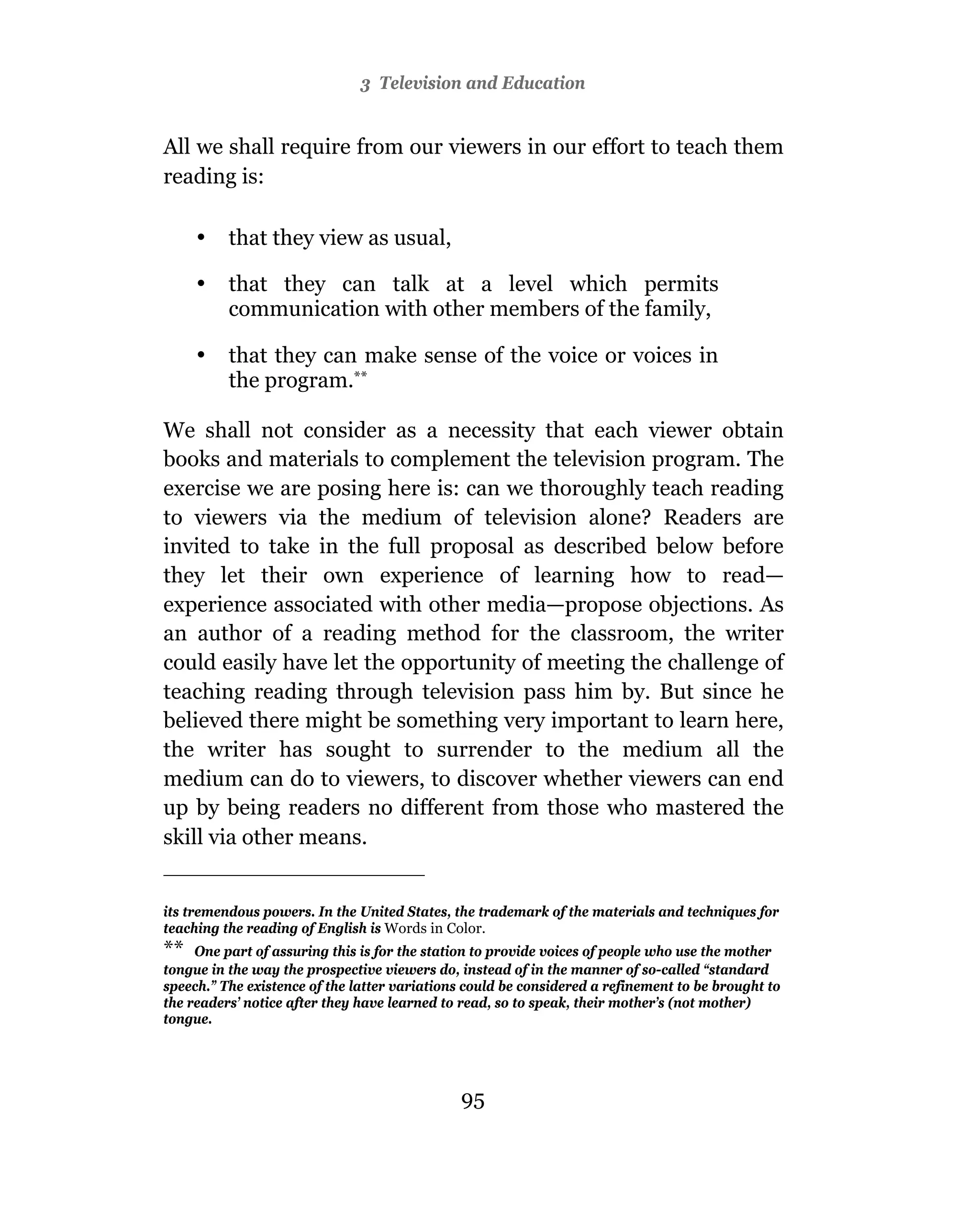 3 Television and Education


All we shall require from our viewers in our effort to teach them
reading is:

     •    that they view as usual,

     •    that they can talk at a level which permits
          communication with other members of the family,

     •    that they can make sense of the voice or voices in
          the program.**

We shall not consider as a necessity that each viewer obtain
books and materials to complement the television program. The
exercise we are posing here is: can we thoroughly teach reading
to viewers via the medium of television alone? Readers are
invited to take in the full proposal as described below before
they let their own experience of learning how to read—
experience associated with other media—propose objections. As
an author of a reading method for the classroom, the writer
could easily have let the opportunity of meeting the challenge of
teaching reading through television pass him by. But since he
believed there might be something very important to learn here,
the writer has sought to surrender to the medium all the
medium can do to viewers, to discover whether viewers can end
up by being readers no different from those who mastered the
skill via other means.


its tremendous powers. In the United States, the trademark of the materials and techniques for
teaching the reading of English is Words in Color.
** One part of assuring this is for the station to provide voices of people who use the mother
tongue in the way the prospective viewers do, instead of in the manner of so-called “standard
speech.” The existence of the latter variations could be considered a refinement to be brought to
the readers’ notice after they have learned to read, so to speak, their mother’s (not mother)
tongue.




                                              95
 