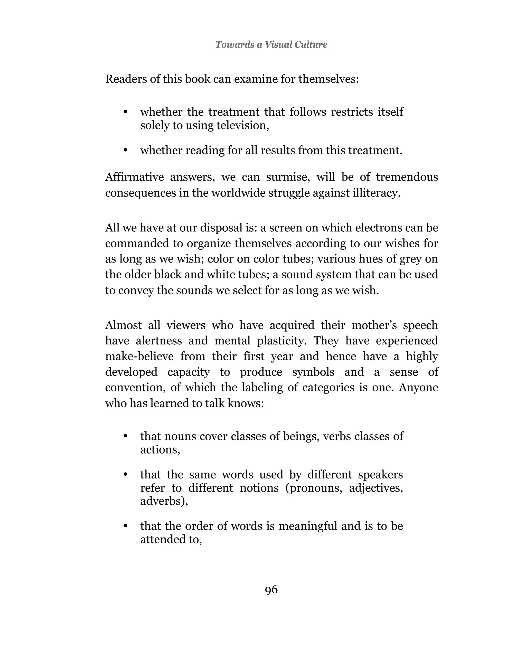 Towards a Visual Culture


Readers of this book can examine for themselves:

   •   whether the treatment that follows restricts itself
       solely to using television,

   •   whether reading for all results from this treatment.

Affirmative answers, we can surmise, will be of tremendous
consequences in the worldwide struggle against illiteracy.

All we have at our disposal is: a screen on which electrons can be
commanded to organize themselves according to our wishes for
as long as we wish; color on color tubes; various hues of grey on
the older black and white tubes; a sound system that can be used
to convey the sounds we select for as long as we wish.

Almost all viewers who have acquired their mother’s speech
have alertness and mental plasticity. They have experienced
make-believe from their first year and hence have a highly
developed capacity to produce symbols and a sense of
convention, of which the labeling of categories is one. Anyone
who has learned to talk knows:

   •   that nouns cover classes of beings, verbs classes of
       actions,

   •   that the same words used by different speakers
       refer to different notions (pronouns, adjectives,
       adverbs),

   •   that the order of words is meaningful and is to be
       attended to,



                               96
 