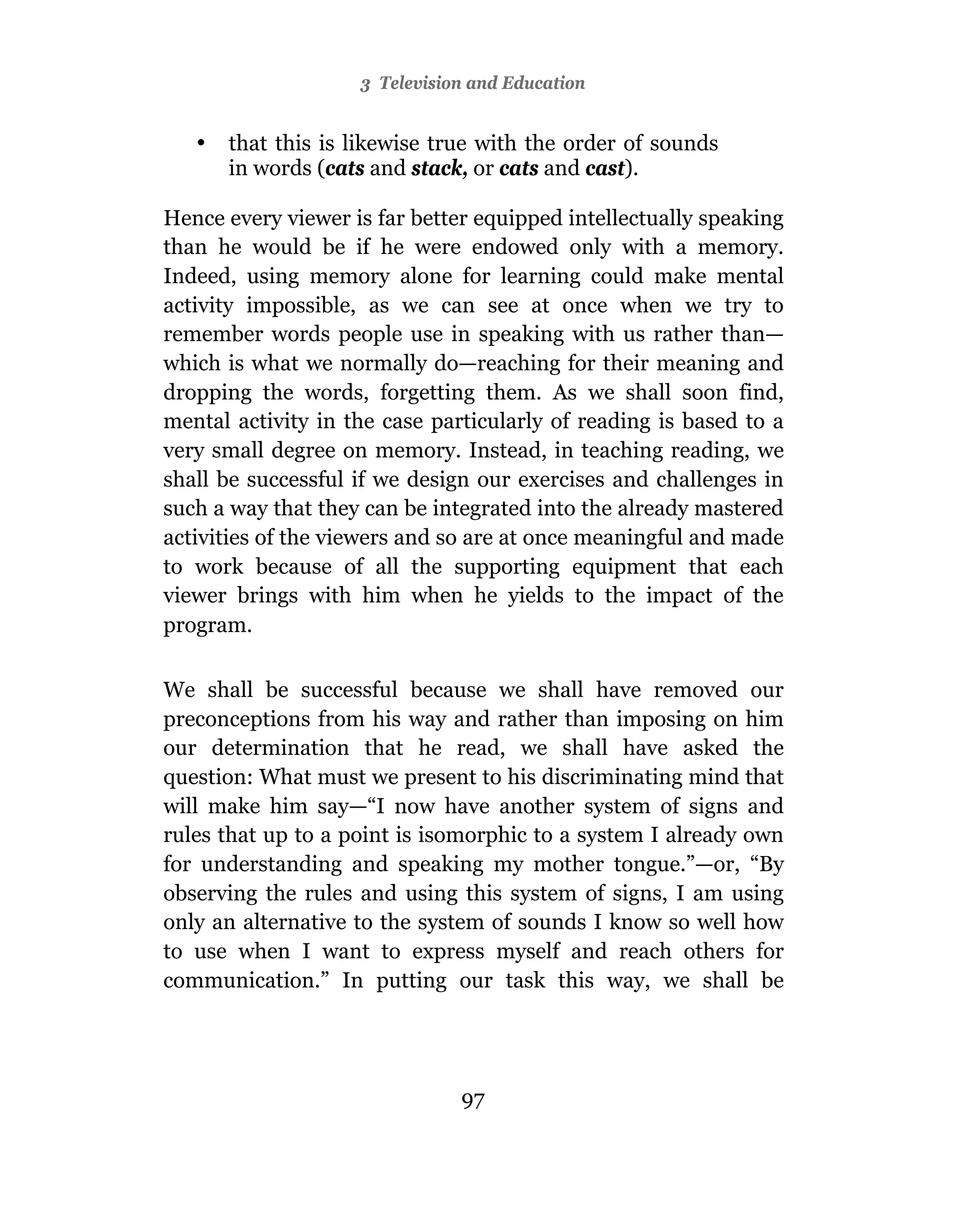 3 Television and Education


   •   that this is likewise true with the order of sounds
       in words (cats and stack, or cats and cast).

Hence every viewer is far better equipped intellectually speaking
than he would be if he were endowed only with a memory.
Indeed, using memory alone for learning could make mental
activity impossible, as we can see at once when we try to
remember words people use in speaking with us rather than—
which is what we normally do—reaching for their meaning and
dropping the words, forgetting them. As we shall soon find,
mental activity in the case particularly of reading is based to a
very small degree on memory. Instead, in teaching reading, we
shall be successful if we design our exercises and challenges in
such a way that they can be integrated into the already mastered
activities of the viewers and so are at once meaningful and made
to work because of all the supporting equipment that each
viewer brings with him when he yields to the impact of the
program.

We shall be successful because we shall have removed our
preconceptions from his way and rather than imposing on him
our determination that he read, we shall have asked the
question: What must we present to his discriminating mind that
will make him say—“I now have another system of signs and
rules that up to a point is isomorphic to a system I already own
for understanding and speaking my mother tongue.”—or, “By
observing the rules and using this system of signs, I am using
only an alternative to the system of sounds I know so well how
to use when I want to express myself and reach others for
communication.” In putting our task this way, we shall be




                               97
 
