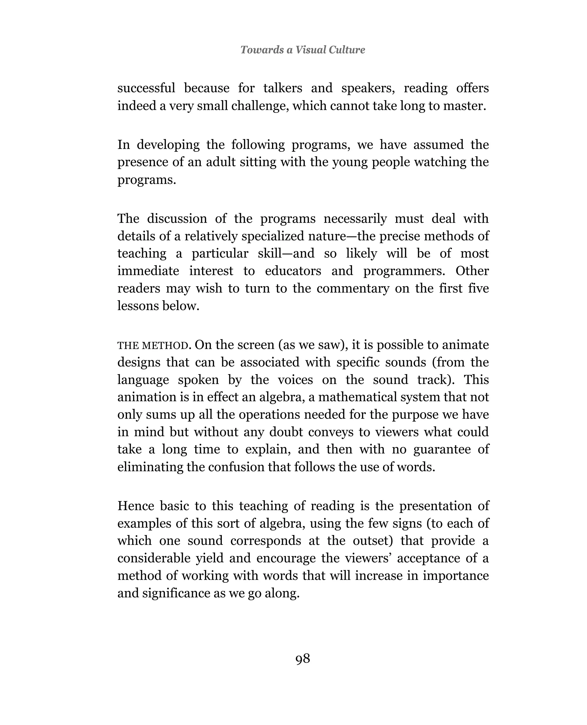 Towards a Visual Culture


successful because for talkers and speakers, reading offers
indeed a very small challenge, which cannot take long to master.

In developing the following programs, we have assumed the
presence of an adult sitting with the young people watching the
programs.

The discussion of the programs necessarily must deal with
details of a relatively specialized nature—the precise methods of
teaching a particular skill—and so likely will be of most
immediate interest to educators and programmers. Other
readers may wish to turn to the commentary on the first five
lessons below.

THE METHOD. On    the screen (as we saw), it is possible to animate
designs that can be associated with specific sounds (from the
language spoken by the voices on the sound track). This
animation is in effect an algebra, a mathematical system that not
only sums up all the operations needed for the purpose we have
in mind but without any doubt conveys to viewers what could
take a long time to explain, and then with no guarantee of
eliminating the confusion that follows the use of words.

Hence basic to this teaching of reading is the presentation of
examples of this sort of algebra, using the few signs (to each of
which one sound corresponds at the outset) that provide a
considerable yield and encourage the viewers’ acceptance of a
method of working with words that will increase in importance
and significance as we go along.



                                98
 