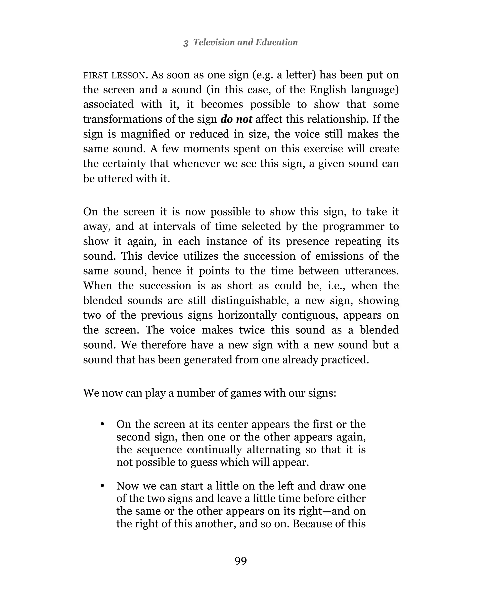 3 Television and Education


FIRST LESSON. As soon as one sign (e.g. a letter) has been put on
the screen and a sound (in this case, of the English language)
associated with it, it becomes possible to show that some
transformations of the sign do not affect this relationship. If the
sign is magnified or reduced in size, the voice still makes the
same sound. A few moments spent on this exercise will create
the certainty that whenever we see this sign, a given sound can
be uttered with it.

On the screen it is now possible to show this sign, to take it
away, and at intervals of time selected by the programmer to
show it again, in each instance of its presence repeating its
sound. This device utilizes the succession of emissions of the
same sound, hence it points to the time between utterances.
When the succession is as short as could be, i.e., when the
blended sounds are still distinguishable, a new sign, showing
two of the previous signs horizontally contiguous, appears on
the screen. The voice makes twice this sound as a blended
sound. We therefore have a new sign with a new sound but a
sound that has been generated from one already practiced.


We now can play a number of games with our signs:

   •   On the screen at its center appears the first or the
       second sign, then one or the other appears again,
       the sequence continually alternating so that it is
       not possible to guess which will appear.

   •   Now we can start a little on the left and draw one
       of the two signs and leave a little time before either
       the same or the other appears on its right—and on
       the right of this another, and so on. Because of this


                                99
 