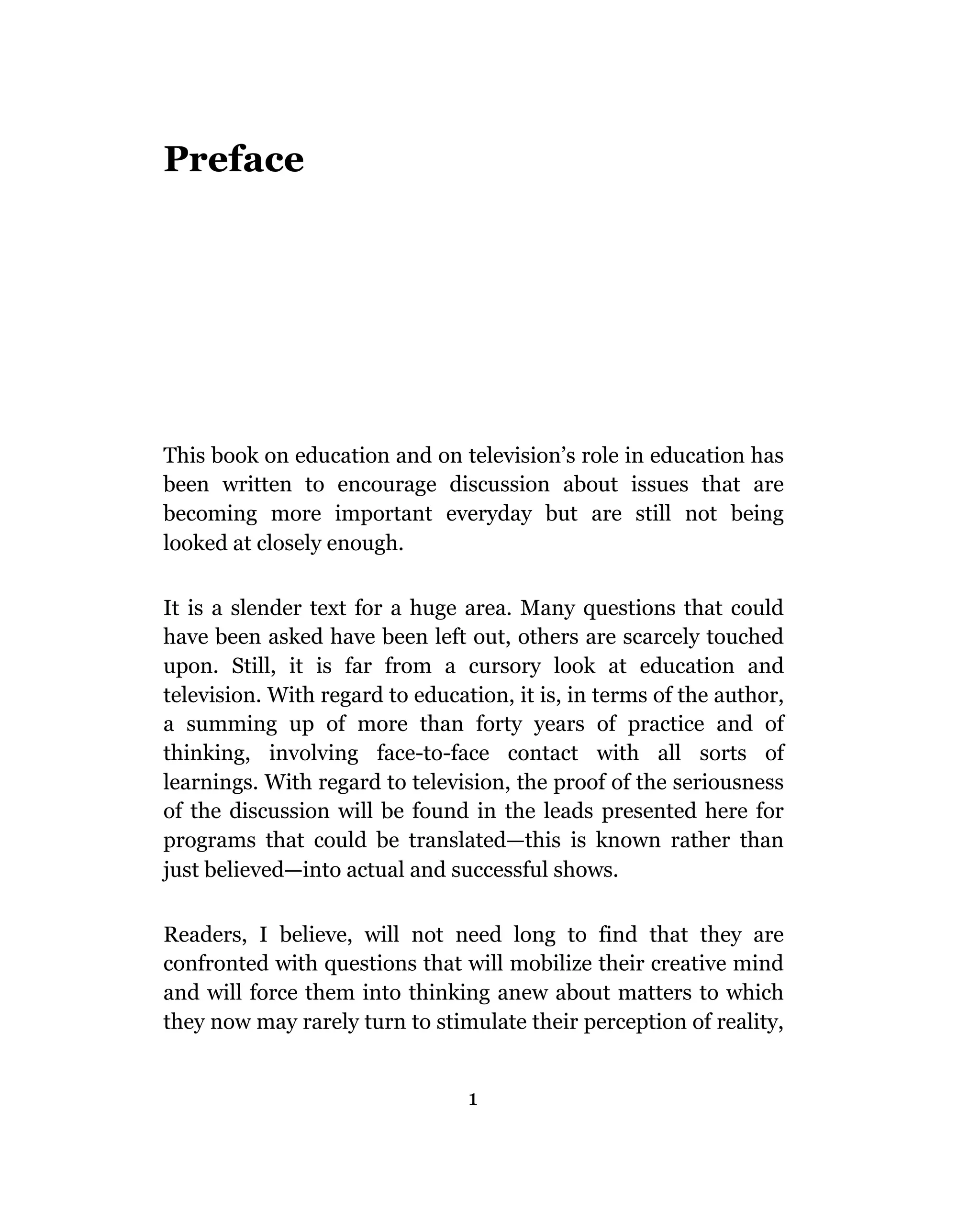 Preface




This book on education and on television’s role in education has
been written to encourage discussion about issues that are
becoming more important everyday but are still not being
looked at closely enough.

It is a slender text for a huge area. Many questions that could
have been asked have been left out, others are scarcely touched
upon. Still, it is far from a cursory look at education and
television. With regard to education, it is, in terms of the author,
a summing up of more than forty years of practice and of
thinking, involving face-to-face contact with all sorts of
learnings. With regard to television, the proof of the seriousness
of the discussion will be found in the leads presented here for
programs that could be translated—this is known rather than
just believed—into actual and successful shows.

Readers, I believe, will not need long to find that they are
confronted with questions that will mobilize their creative mind
and will force them into thinking anew about matters to which
they now may rarely turn to stimulate their perception of reality,


                                 1
 