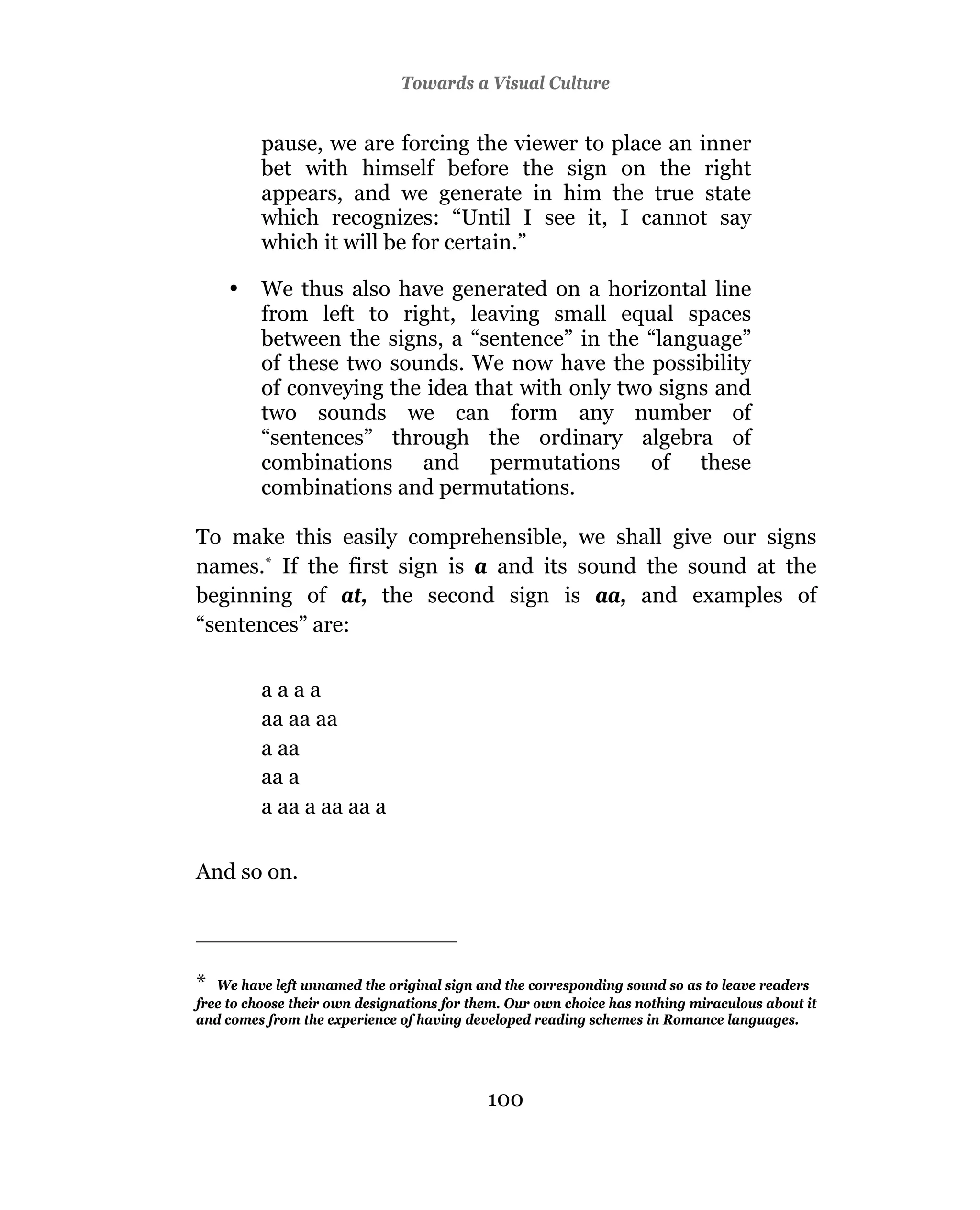Towards a Visual Culture


         pause, we are forcing the viewer to place an inner
         bet with himself before the sign on the right
         appears, and we generate in him the true state
         which recognizes: “Until I see it, I cannot say
         which it will be for certain.”

    •    We thus also have generated on a horizontal line
         from left to right, leaving small equal spaces
         between the signs, a “sentence” in the “language”
         of these two sounds. We now have the possibility
         of conveying the idea that with only two signs and
         two sounds we can form any number of
         “sentences” through the ordinary algebra of
         combinations and permutations of these
         combinations and permutations.

To make this easily comprehensible, we shall give our signs
names.* If the first sign is a and its sound the sound at the
beginning of at, the second sign is aa, and examples of
“sentences” are:

         aaaa
         aa aa aa
         a aa
         aa a
         a aa a aa aa a


And so on.




*  We have left unnamed the original sign and the corresponding sound so as to leave readers
free to choose their own designations for them. Our own choice has nothing miraculous about it
and comes from the experience of having developed reading schemes in Romance languages.




                                            100
 