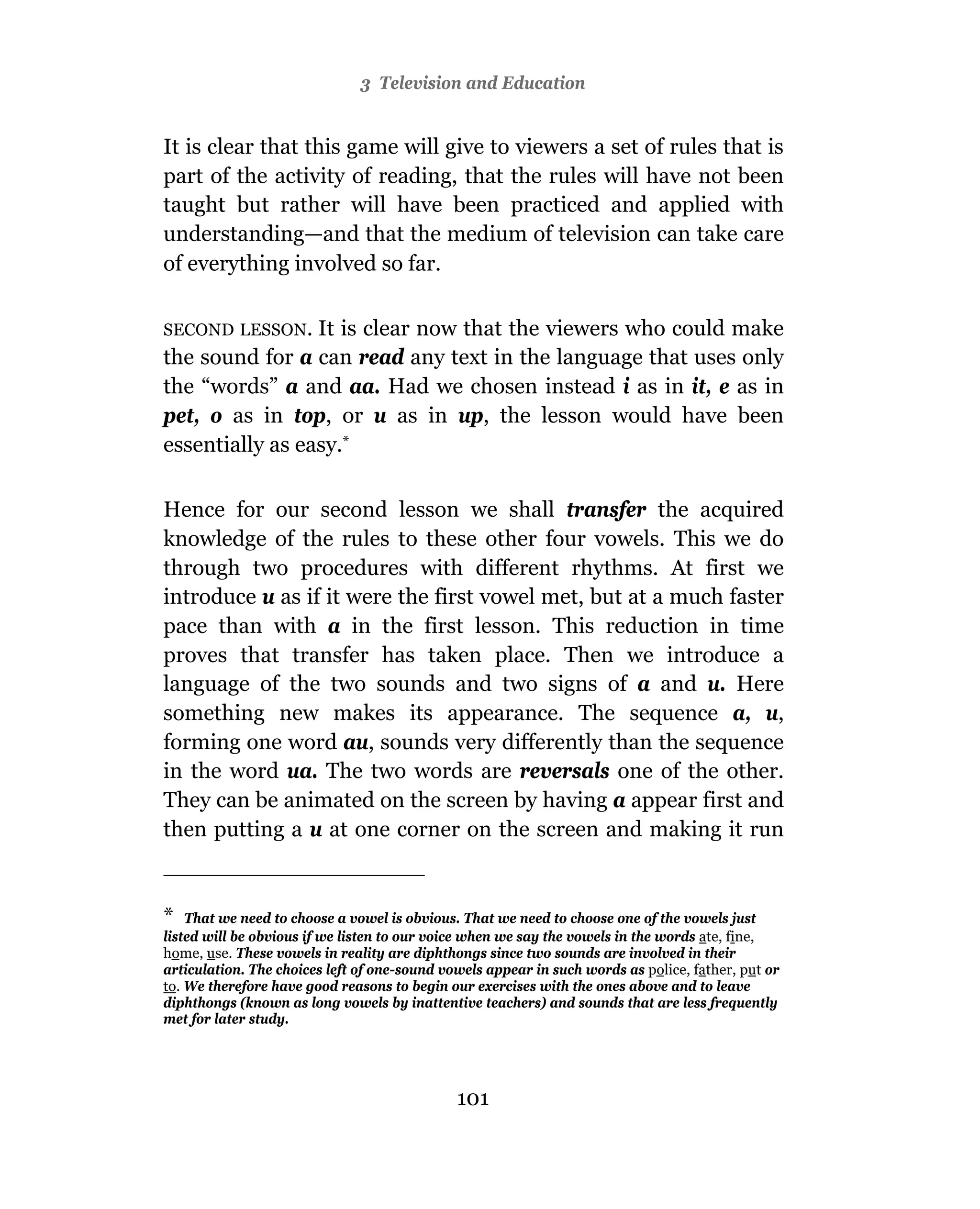 3 Television and Education


It is clear that this game will give to viewers a set of rules that is
part of the activity of reading, that the rules will have not been
taught but rather will have been practiced and applied with
understanding—and that the medium of television can take care
of everything involved so far.

SECOND LESSON.   It is clear now that the viewers who could make
the sound for a can read any text in the language that uses only
the “words” a and aa. Had we chosen instead i as in it, e as in
pet, o as in top, or u as in up, the lesson would have been
essentially as easy.*

Hence for our second lesson we shall transfer the acquired
knowledge of the rules to these other four vowels. This we do
through two procedures with different rhythms. At first we
introduce u as if it were the first vowel met, but at a much faster
pace than with a in the first lesson. This reduction in time
proves that transfer has taken place. Then we introduce a
language of the two sounds and two signs of a and u. Here
something new makes its appearance. The sequence a, u,
forming one word au, sounds very differently than the sequence
in the word ua. The two words are reversals one of the other.
They can be animated on the screen by having a appear first and
then putting a u at one corner on the screen and making it run


* That we need to choose a vowel is obvious. That we need to choose one of the vowels just
listed will be obvious if we listen to our voice when we say the vowels in the words ate, fine,
home, use. These vowels in reality are diphthongs since two sounds are involved in their
articulation. The choices left of one-sound vowels appear in such words as police, father, put or
to. We therefore have good reasons to begin our exercises with the ones above and to leave
diphthongs (known as long vowels by inattentive teachers) and sounds that are less frequently
met for later study.




                                              101
 