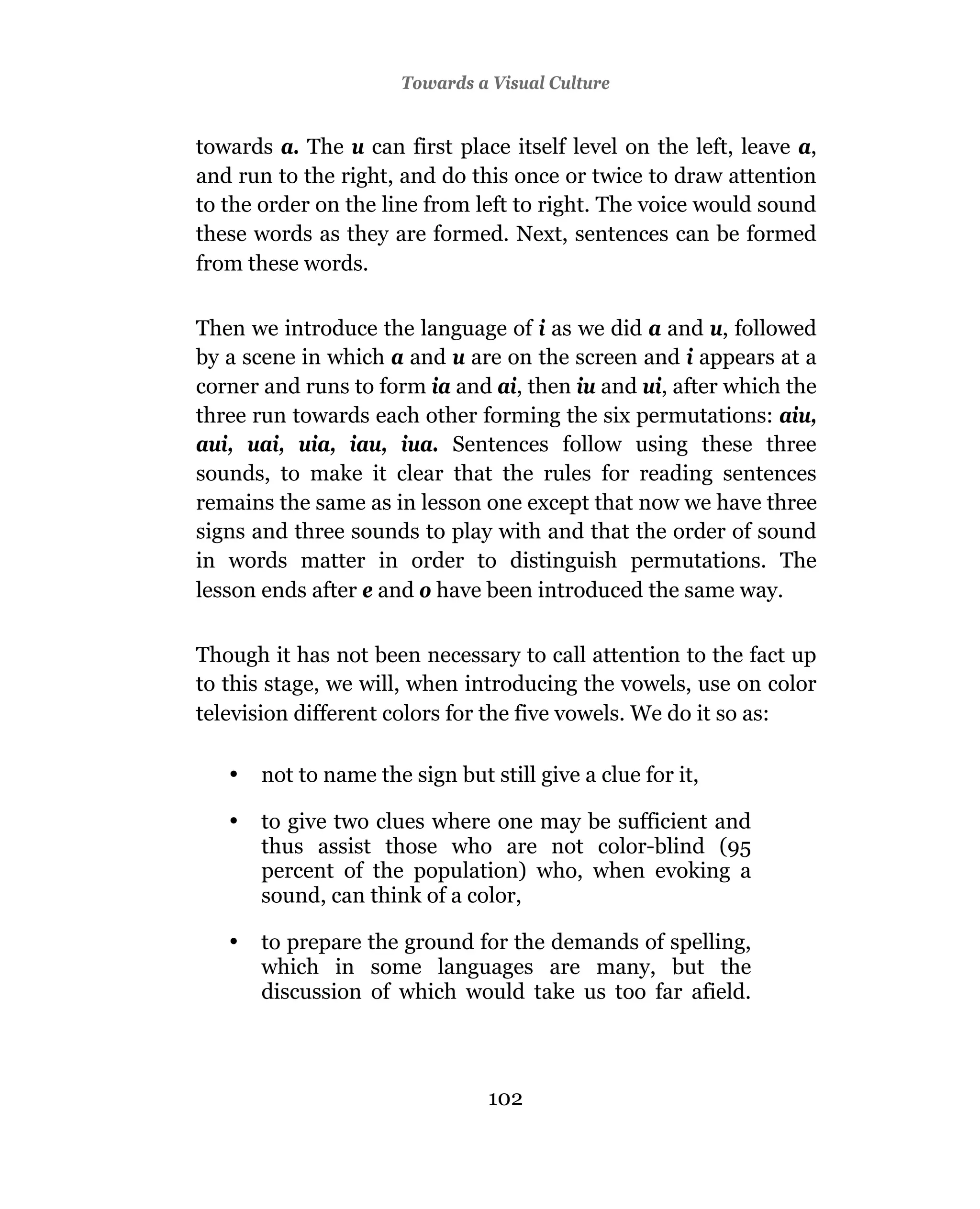 Towards a Visual Culture


towards a. The u can first place itself level on the left, leave a,
and run to the right, and do this once or twice to draw attention
to the order on the line from left to right. The voice would sound
these words as they are formed. Next, sentences can be formed
from these words.

Then we introduce the language of i as we did a and u, followed
by a scene in which a and u are on the screen and i appears at a
corner and runs to form ia and ai, then iu and ui, after which the
three run towards each other forming the six permutations: aiu,
aui, uai, uia, iau, iua. Sentences follow using these three
sounds, to make it clear that the rules for reading sentences
remains the same as in lesson one except that now we have three
signs and three sounds to play with and that the order of sound
in words matter in order to distinguish permutations. The
lesson ends after e and o have been introduced the same way.

Though it has not been necessary to call attention to the fact up
to this stage, we will, when introducing the vowels, use on color
television different colors for the five vowels. We do it so as:

   •   not to name the sign but still give a clue for it,

   •   to give two clues where one may be sufficient and
       thus assist those who are not color-blind (95
       percent of the population) who, when evoking a
       sound, can think of a color,

   •   to prepare the ground for the demands of spelling,
       which in some languages are many, but the
       discussion of which would take us too far afield.



                                102
 