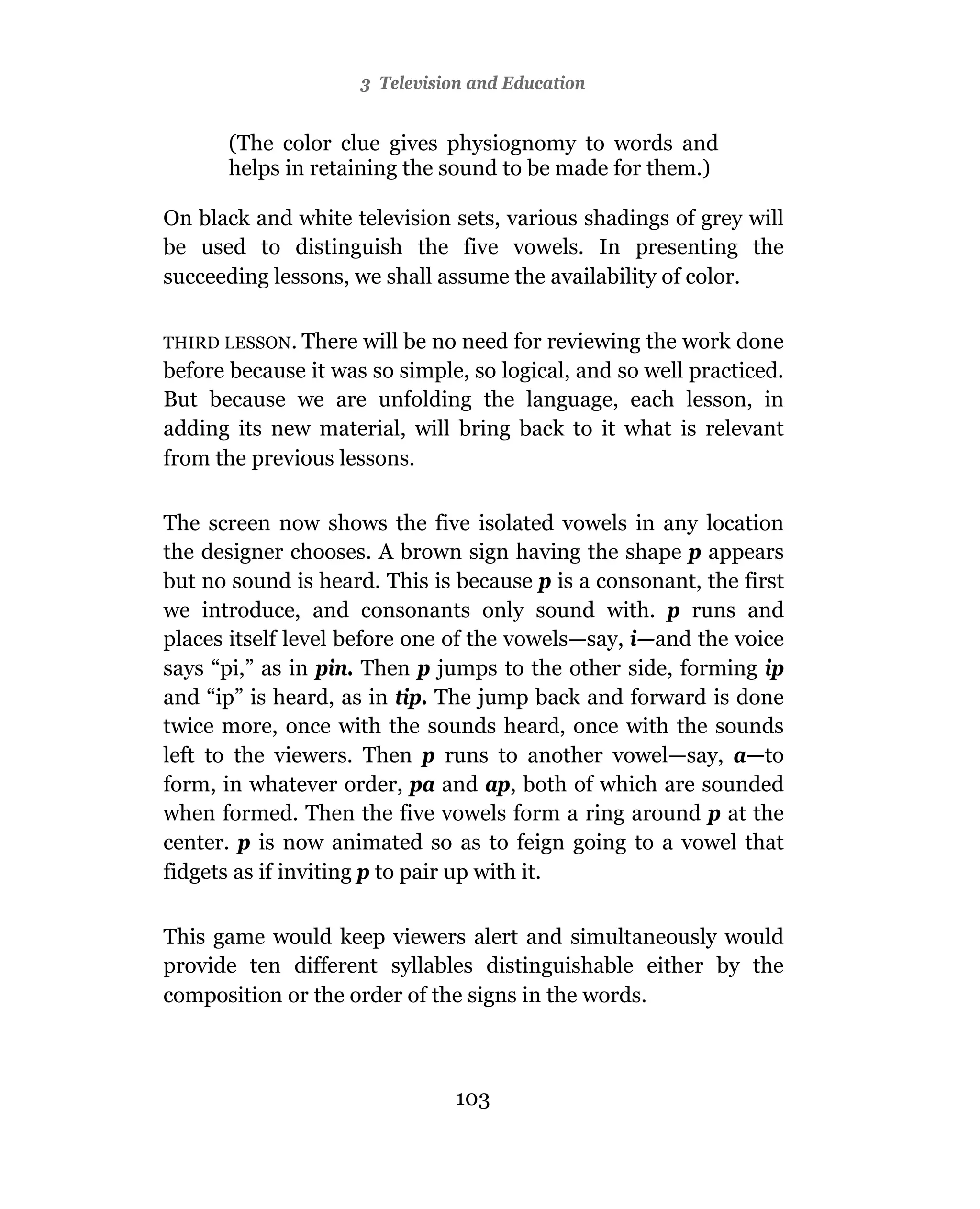 3 Television and Education


       (The color clue gives physiognomy to words and
       helps in retaining the sound to be made for them.)

On black and white television sets, various shadings of grey will
be used to distinguish the five vowels. In presenting the
succeeding lessons, we shall assume the availability of color.

THIRD LESSON. There  will be no need for reviewing the work done
before because it was so simple, so logical, and so well practiced.
But because we are unfolding the language, each lesson, in
adding its new material, will bring back to it what is relevant
from the previous lessons.

The screen now shows the five isolated vowels in any location
the designer chooses. A brown sign having the shape p appears
but no sound is heard. This is because p is a consonant, the first
we introduce, and consonants only sound with. p runs and
places itself level before one of the vowels—say, i—and the voice
says “pi,” as in pin. Then p jumps to the other side, forming ip
and “ip” is heard, as in tip. The jump back and forward is done
twice more, once with the sounds heard, once with the sounds
left to the viewers. Then p runs to another vowel—say, a—to
form, in whatever order, pa and ap, both of which are sounded
when formed. Then the five vowels form a ring around p at the
center. p is now animated so as to feign going to a vowel that
fidgets as if inviting p to pair up with it.

This game would keep viewers alert and simultaneously would
provide ten different syllables distinguishable either by the
composition or the order of the signs in the words.



                                 103
 