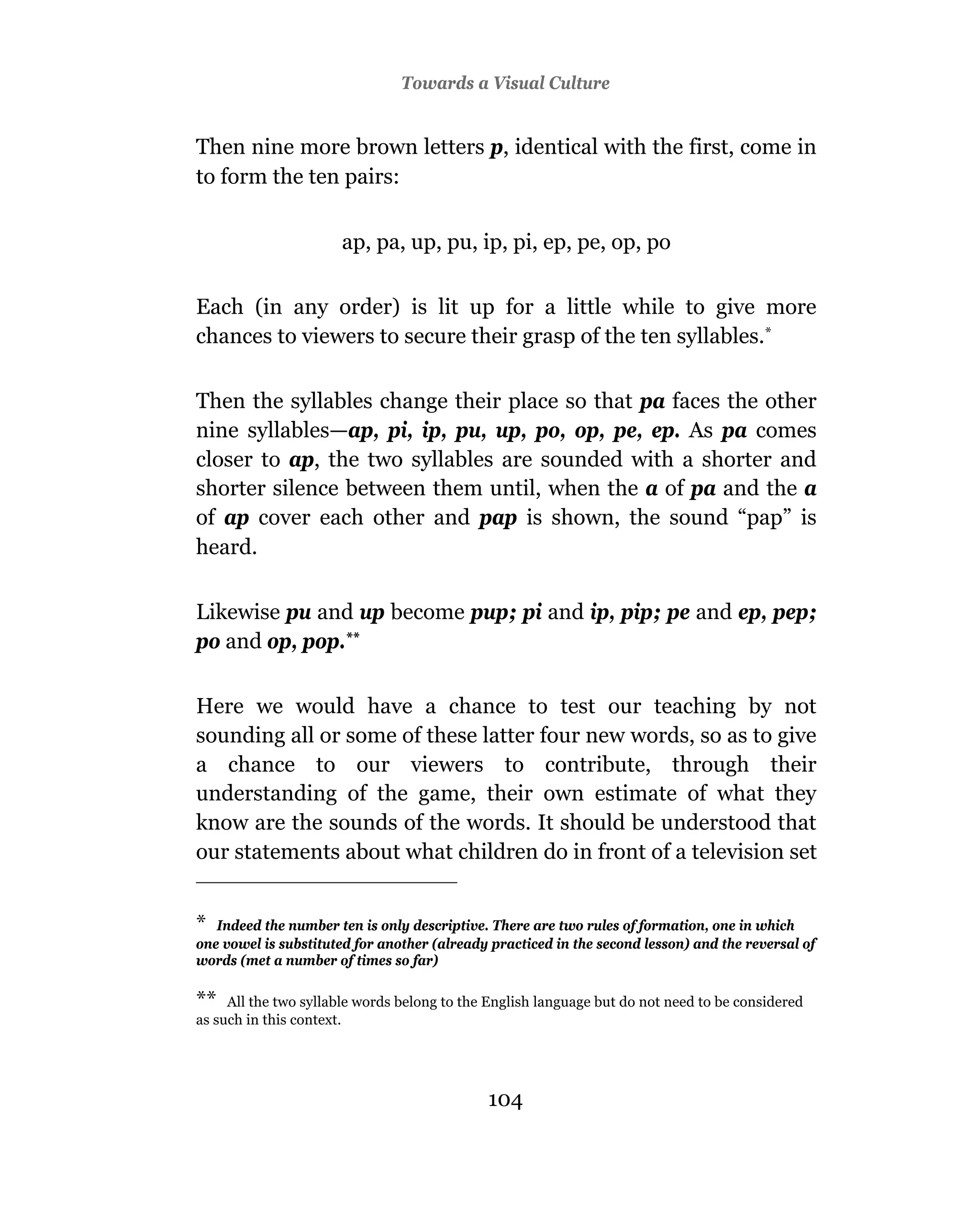 Towards a Visual Culture


Then nine more brown letters p, identical with the first, come in
to form the ten pairs:


                      ap, pa, up, pu, ip, pi, ep, pe, op, po

Each (in any order) is lit up for a little while to give more
chances to viewers to secure their grasp of the ten syllables.*

Then the syllables change their place so that pa faces the other
nine syllables—ap, pi, ip, pu, up, po, op, pe, ep. As pa comes
closer to ap, the two syllables are sounded with a shorter and
shorter silence between them until, when the a of pa and the a
of ap cover each other and pap is shown, the sound “pap” is
heard.

Likewise pu and up become pup; pi and ip, pip; pe and ep, pep;
po and op, pop.**

Here we would have a chance to test our teaching by not
sounding all or some of these latter four new words, so as to give
a chance to our viewers to contribute, through their
understanding of the game, their own estimate of what they
know are the sounds of the words. It should be understood that
our statements about what children do in front of a television set


* Indeed the number ten is only descriptive. There are two rules of formation, one in which
one vowel is substituted for another (already practiced in the second lesson) and the reversal of
words (met a number of times so far)

**   All the two syllable words belong to the English language but do not need to be considered
as such in this context.




                                             104
 