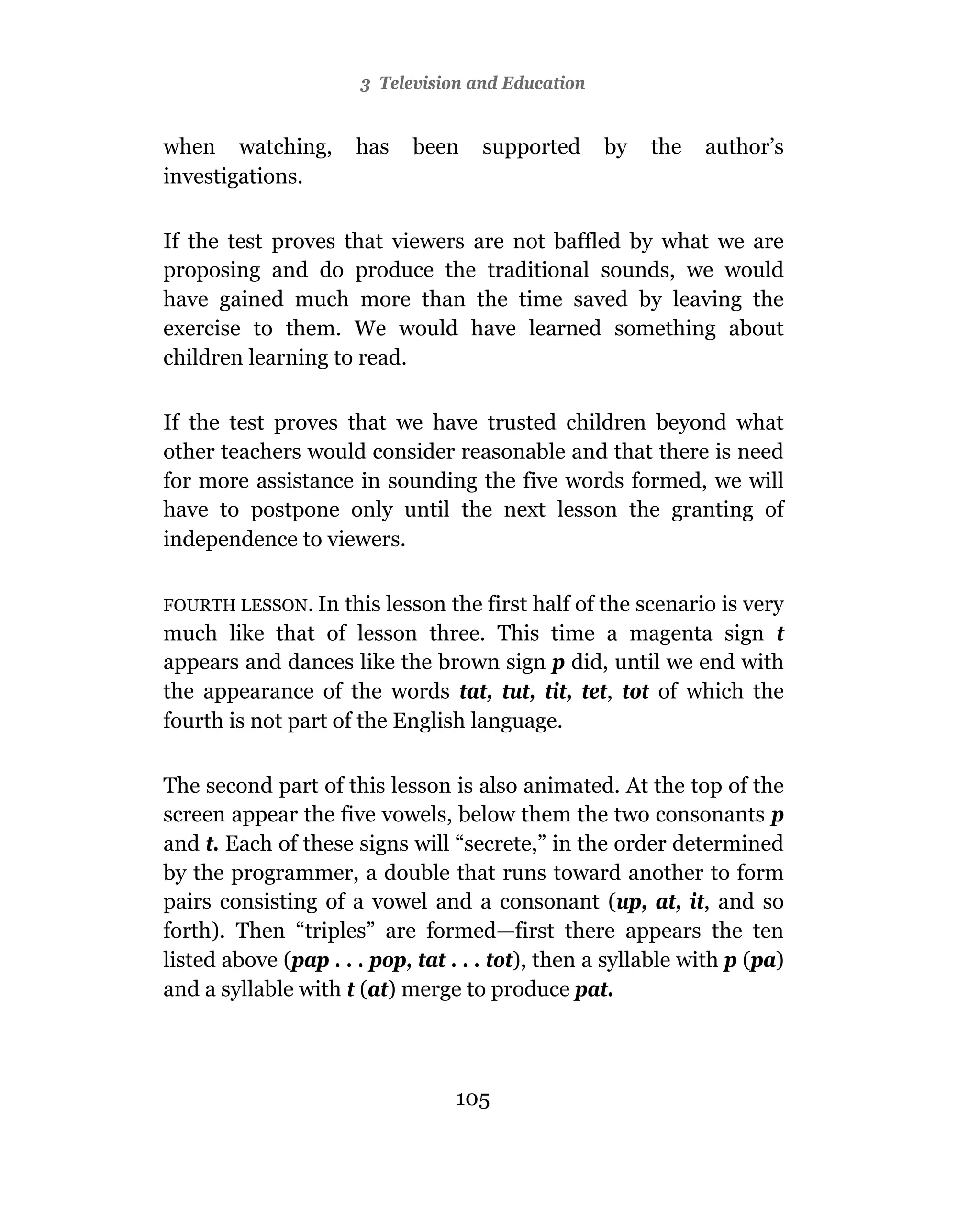 3 Television and Education


when watching,        has   been     supported     by   the   author’s
investigations.

If the test proves that viewers are not baffled by what we are
proposing and do produce the traditional sounds, we would
have gained much more than the time saved by leaving the
exercise to them. We would have learned something about
children learning to read.

If the test proves that we have trusted children beyond what
other teachers would consider reasonable and that there is need
for more assistance in sounding the five words formed, we will
have to postpone only until the next lesson the granting of
independence to viewers.

FOURTH LESSON. In   this lesson the first half of the scenario is very
much like that of lesson three. This time a magenta sign t
appears and dances like the brown sign p did, until we end with
the appearance of the words tat, tut, tit, tet, tot of which the
fourth is not part of the English language.

The second part of this lesson is also animated. At the top of the
screen appear the five vowels, below them the two consonants p
and t. Each of these signs will “secrete,” in the order determined
by the programmer, a double that runs toward another to form
pairs consisting of a vowel and a consonant (up, at, it, and so
forth). Then “triples” are formed—first there appears the ten
listed above (pap . . . pop, tat . . . tot), then a syllable with p (pa)
and a syllable with t (at) merge to produce pat.



                                 105
 