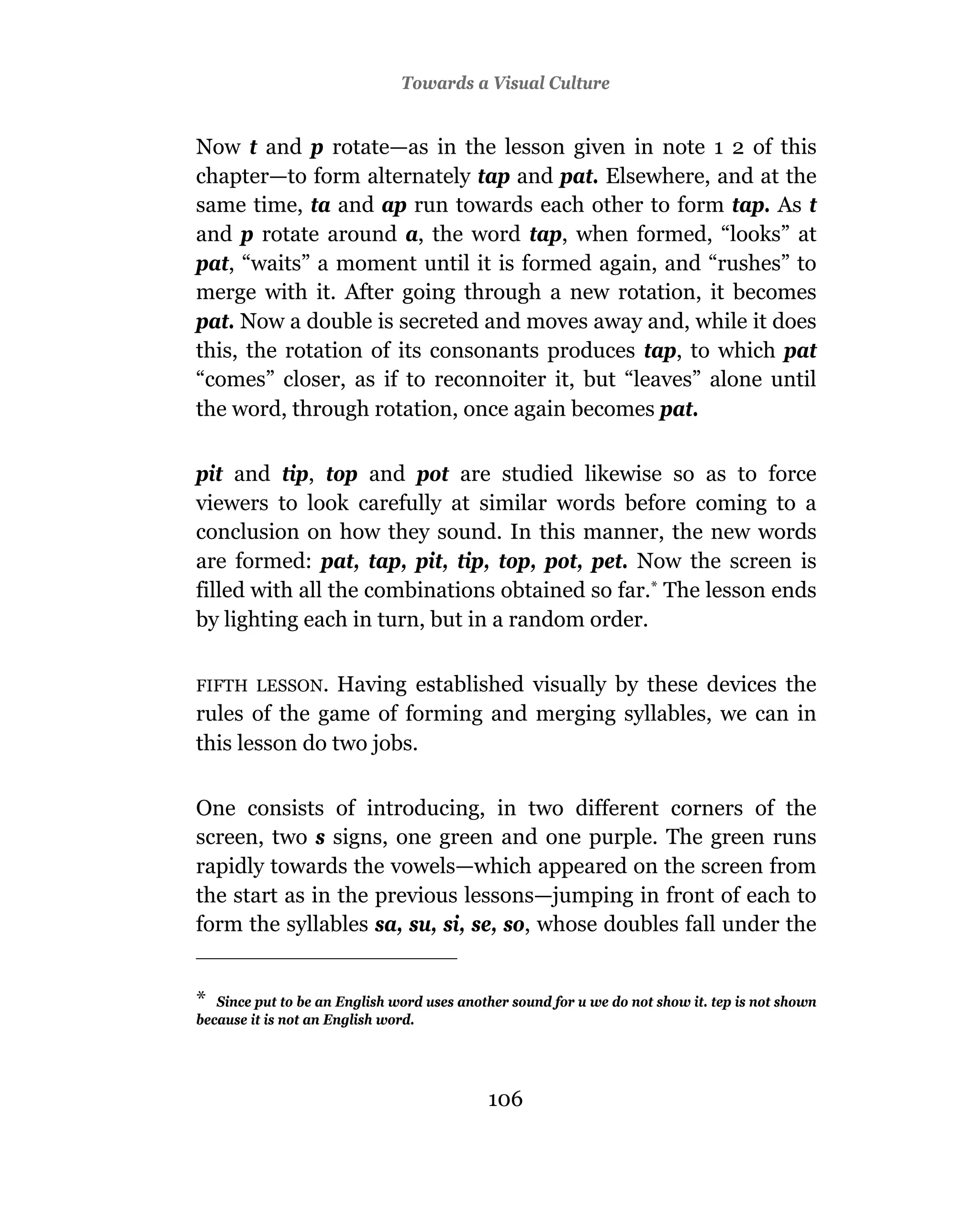Towards a Visual Culture


Now t and p rotate—as in the lesson given in note 1 2 of this
chapter—to form alternately tap and pat. Elsewhere, and at the
same time, ta and ap run towards each other to form tap. As t
and p rotate around a, the word tap, when formed, “looks” at
pat, “waits” a moment until it is formed again, and “rushes” to
merge with it. After going through a new rotation, it becomes
pat. Now a double is secreted and moves away and, while it does
this, the rotation of its consonants produces tap, to which pat
“comes” closer, as if to reconnoiter it, but “leaves” alone until
the word, through rotation, once again becomes pat.

pit and tip, top and pot are studied likewise so as to force
viewers to look carefully at similar words before coming to a
conclusion on how they sound. In this manner, the new words
are formed: pat, tap, pit, tip, top, pot, pet. Now the screen is
filled with all the combinations obtained so far.* The lesson ends
by lighting each in turn, but in a random order.

FIFTH LESSON.   Having established visually by these devices the
rules of the game of forming and merging syllables, we can in
this lesson do two jobs.

One consists of introducing, in two different corners of the
screen, two s signs, one green and one purple. The green runs
rapidly towards the vowels—which appeared on the screen from
the start as in the previous lessons—jumping in front of each to
form the syllables sa, su, si, se, so, whose doubles fall under the


*  Since put to be an English word uses another sound for u we do not show it. tep is not shown
because it is not an English word.




                                            106
 
