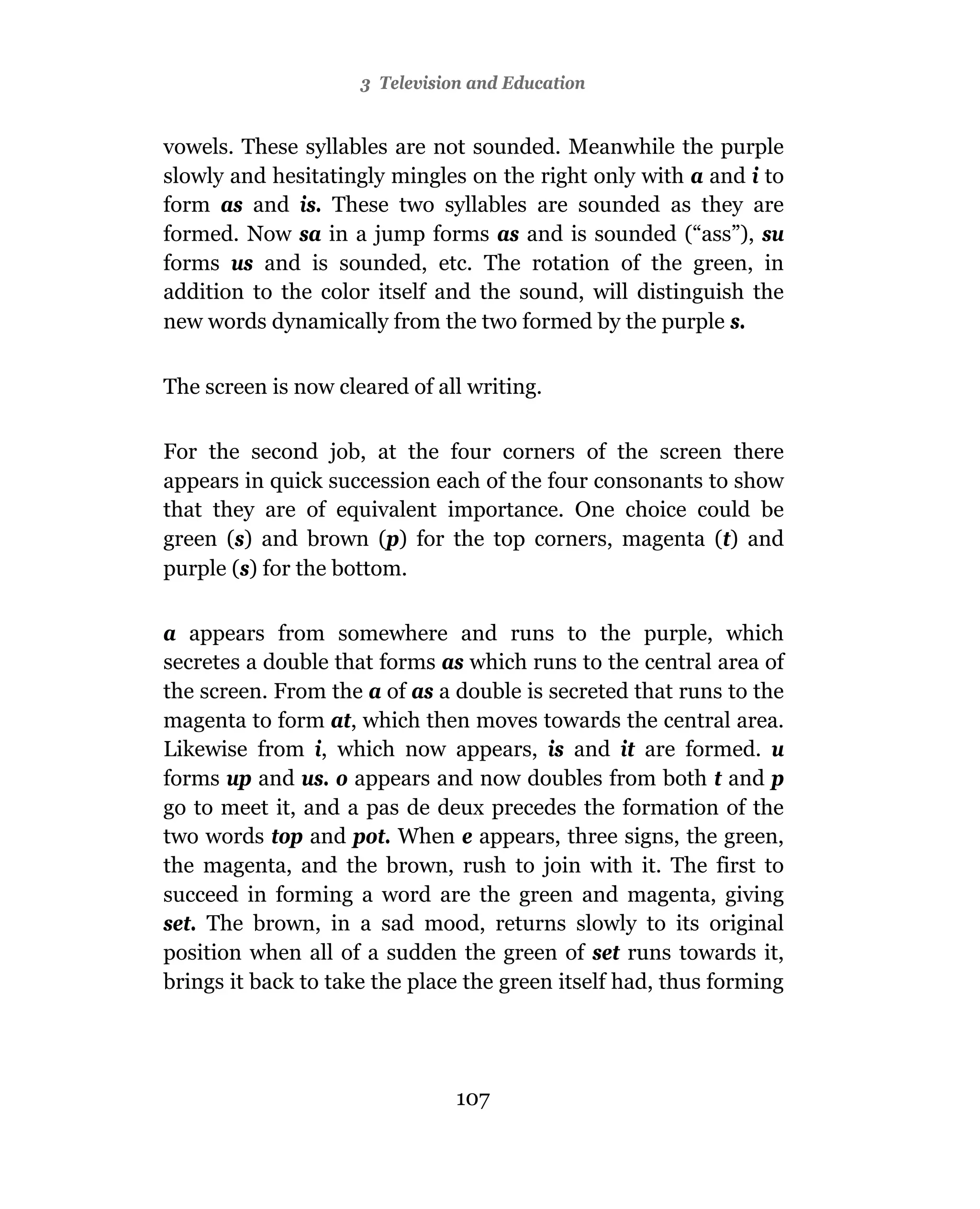 3 Television and Education


vowels. These syllables are not sounded. Meanwhile the purple
slowly and hesitatingly mingles on the right only with a and i to
form as and is. These two syllables are sounded as they are
formed. Now sa in a jump forms as and is sounded (“ass”), su
forms us and is sounded, etc. The rotation of the green, in
addition to the color itself and the sound, will distinguish the
new words dynamically from the two formed by the purple s.


The screen is now cleared of all writing.

For the second job, at the four corners of the screen there
appears in quick succession each of the four consonants to show
that they are of equivalent importance. One choice could be
green (s) and brown (p) for the top corners, magenta (t) and
purple (s) for the bottom.

a appears from somewhere and runs to the purple, which
secretes a double that forms as which runs to the central area of
the screen. From the a of as a double is secreted that runs to the
magenta to form at, which then moves towards the central area.
Likewise from i, which now appears, is and it are formed. u
forms up and us. o appears and now doubles from both t and p
go to meet it, and a pas de deux precedes the formation of the
two words top and pot. When e appears, three signs, the green,
the magenta, and the brown, rush to join with it. The first to
succeed in forming a word are the green and magenta, giving
set. The brown, in a sad mood, returns slowly to its original
position when all of a sudden the green of set runs towards it,
brings it back to take the place the green itself had, thus forming




                                107
 