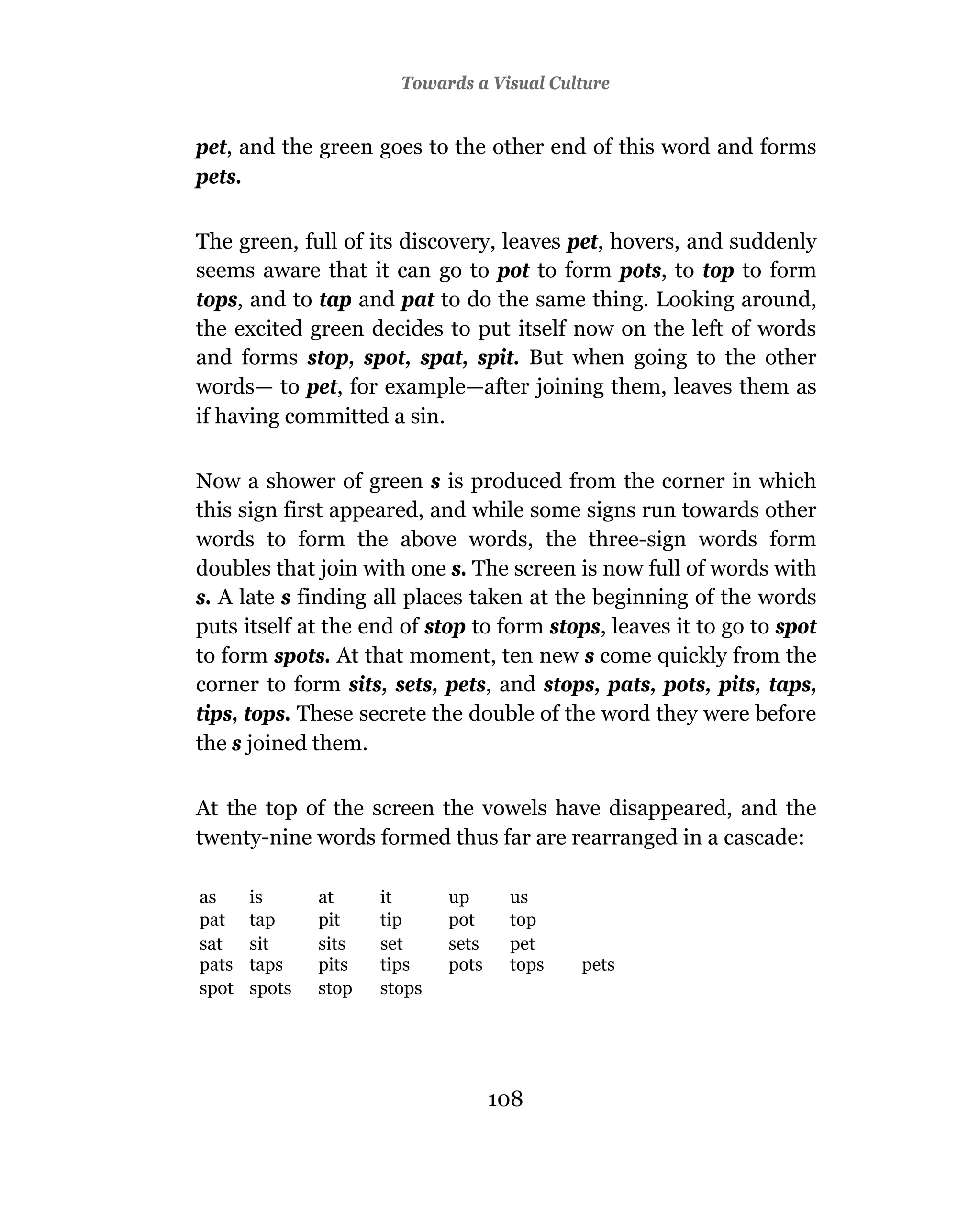 Towards a Visual Culture


pet, and the green goes to the other end of this word and forms
pets.

The green, full of its discovery, leaves pet, hovers, and suddenly
seems aware that it can go to pot to form pots, to top to form
tops, and to tap and pat to do the same thing. Looking around,
the excited green decides to put itself now on the left of words
and forms stop, spot, spat, spit. But when going to the other
words— to pet, for example—after joining them, leaves them as
if having committed a sin.

Now a shower of green s is produced from the corner in which
this sign first appeared, and while some signs run towards other
words to form the above words, the three-sign words form
doubles that join with one s. The screen is now full of words with
s. A late s finding all places taken at the beginning of the words
puts itself at the end of stop to form stops, leaves it to go to spot
to form spots. At that moment, ten new s come quickly from the
corner to form sits, sets, pets, and stops, pats, pots, pits, taps,
tips, tops. These secrete the double of the word they were before
the s joined them.

At the top of the screen the vowels have disappeared, and the
twenty-nine words formed thus far are rearranged in a cascade:

as     is      at     it      up      us
pat    tap     pit    tip     pot     top
sat    sit     sits   set     sets    pet
pats   taps    pits   tips    pots    tops   pets
spot   spots   stop   stops




                                     108
 
