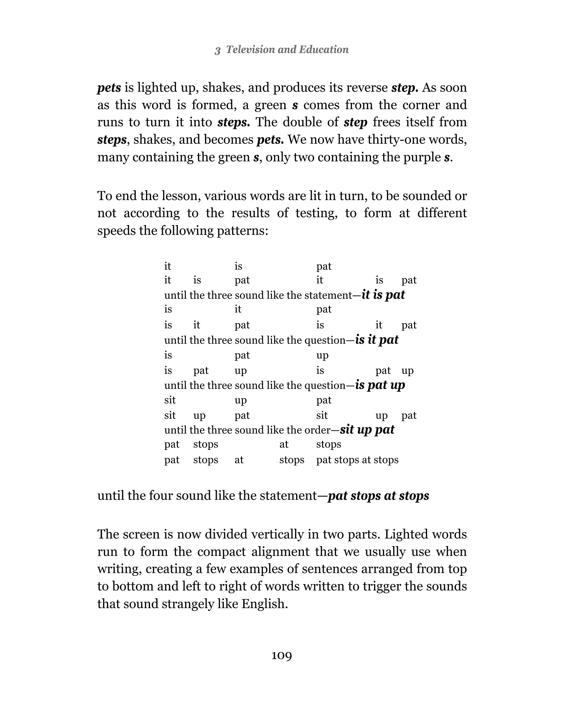 3 Television and Education


pets is lighted up, shakes, and produces its reverse step. As soon
as this word is formed, a green s comes from the corner and
runs to turn it into steps. The double of step frees itself from
steps, shakes, and becomes pets. We now have thirty-one words,
many containing the green s, only two containing the purple s.

To end the lesson, various words are lit in turn, to be sounded or
not according to the results of testing, to form at different
speeds the following patterns:

           it              is                pat
           it     is       pat               it         is   pat
           until the three sound like the statement—it is pat
           is              it                pat
           is     it       pat               is         it   pat
           until the three sound like the question—is it pat
           is              pat               up
           is     pat      up                is         pat up
           until the three sound like the question—is pat up
           sit             up                pat
           sit    up       pat               sit        up pat
           until the three sound like the order—sit up pat
           pat stops                at       stops
           pat stops       at       stops pat stops at stops


until the four sound like the statement—pat stops at stops

The screen is now divided vertically in two parts. Lighted words
run to form the compact alignment that we usually use when
writing, creating a few examples of sentences arranged from top
to bottom and left to right of words written to trigger the sounds
that sound strangely like English.


                                 109
 