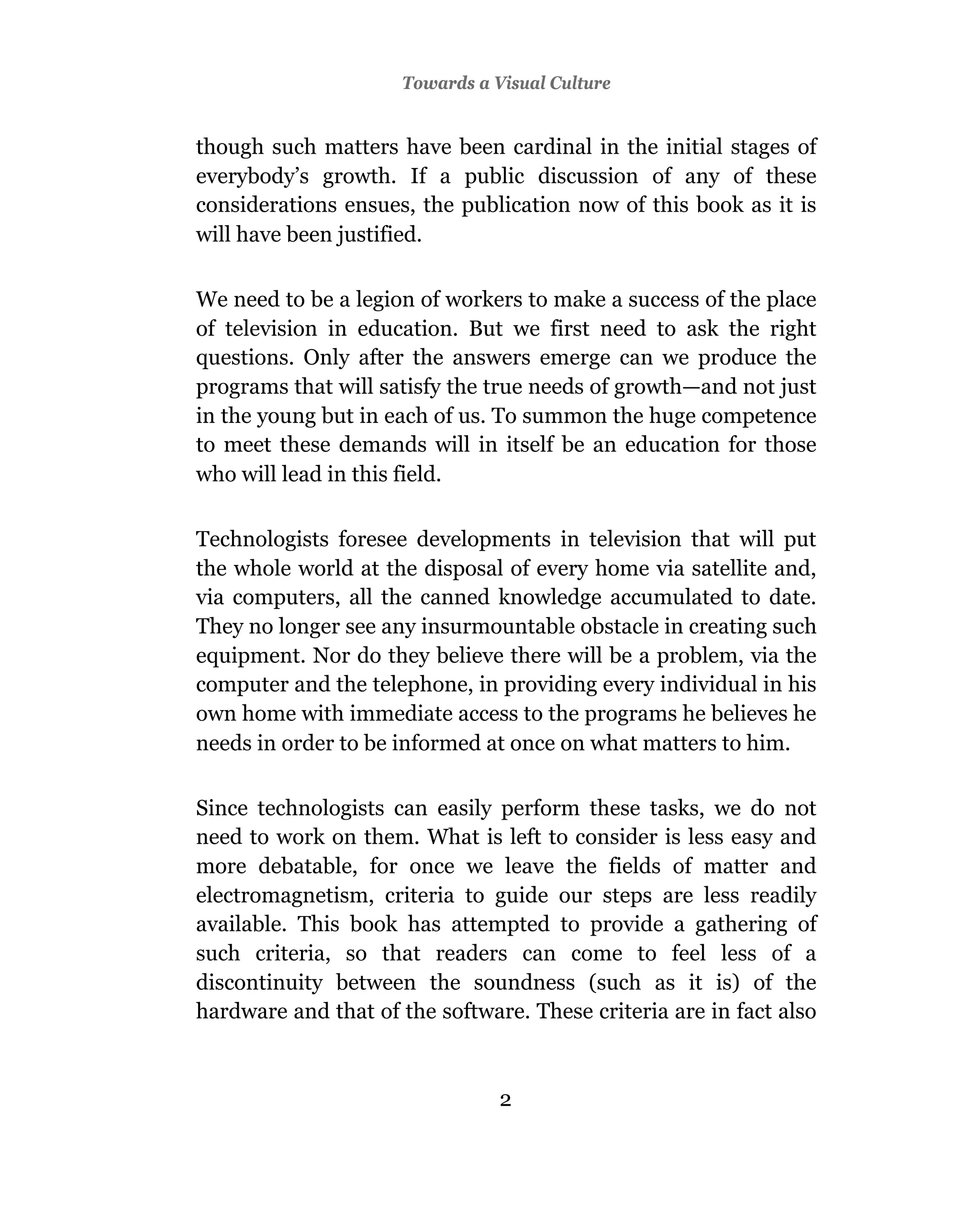 Towards a Visual Culture


though such matters have been cardinal in the initial stages of
everybody’s growth. If a public discussion of any of these
considerations ensues, the publication now of this book as it is
will have been justified.

We need to be a legion of workers to make a success of the place
of television in education. But we first need to ask the right
questions. Only after the answers emerge can we produce the
programs that will satisfy the true needs of growth—and not just
in the young but in each of us. To summon the huge competence
to meet these demands will in itself be an education for those
who will lead in this field.

Technologists foresee developments in television that will put
the whole world at the disposal of every home via satellite and,
via computers, all the canned knowledge accumulated to date.
They no longer see any insurmountable obstacle in creating such
equipment. Nor do they believe there will be a problem, via the
computer and the telephone, in providing every individual in his
own home with immediate access to the programs he believes he
needs in order to be informed at once on what matters to him.

Since technologists can easily perform these tasks, we do not
need to work on them. What is left to consider is less easy and
more debatable, for once we leave the fields of matter and
electromagnetism, criteria to guide our steps are less readily
available. This book has attempted to provide a gathering of
such criteria, so that readers can come to feel less of a
discontinuity between the soundness (such as it is) of the
hardware and that of the software. These criteria are in fact also



                                2
 