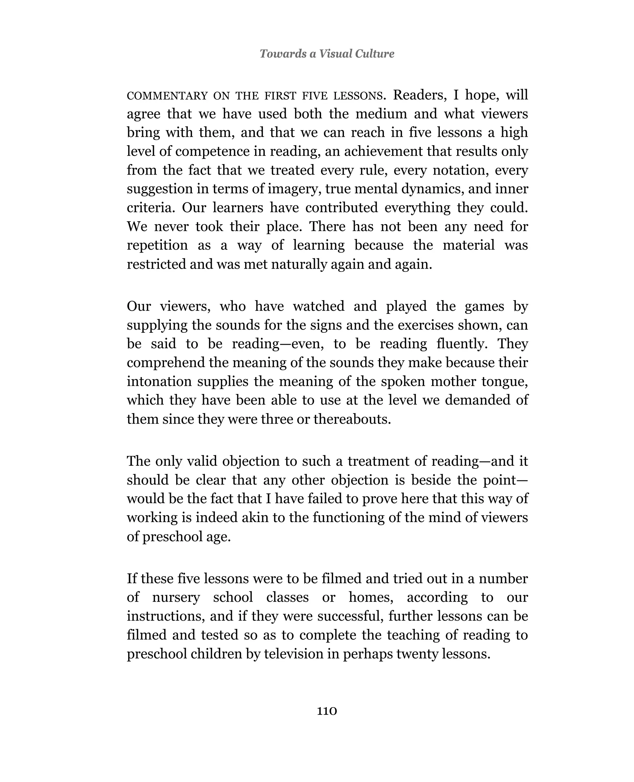 Towards a Visual Culture


COMMENTARY ON THE FIRST FIVE LESSONS.     Readers, I hope, will
agree that we have used both the medium and what viewers
bring with them, and that we can reach in five lessons a high
level of competence in reading, an achievement that results only
from the fact that we treated every rule, every notation, every
suggestion in terms of imagery, true mental dynamics, and inner
criteria. Our learners have contributed everything they could.
We never took their place. There has not been any need for
repetition as a way of learning because the material was
restricted and was met naturally again and again.

Our viewers, who have watched and played the games by
supplying the sounds for the signs and the exercises shown, can
be said to be reading—even, to be reading fluently. They
comprehend the meaning of the sounds they make because their
intonation supplies the meaning of the spoken mother tongue,
which they have been able to use at the level we demanded of
them since they were three or thereabouts.

The only valid objection to such a treatment of reading—and it
should be clear that any other objection is beside the point—
would be the fact that I have failed to prove here that this way of
working is indeed akin to the functioning of the mind of viewers
of preschool age.

If these five lessons were to be filmed and tried out in a number
of nursery school classes or homes, according to our
instructions, and if they were successful, further lessons can be
filmed and tested so as to complete the teaching of reading to
preschool children by television in perhaps twenty lessons.



                                110
 