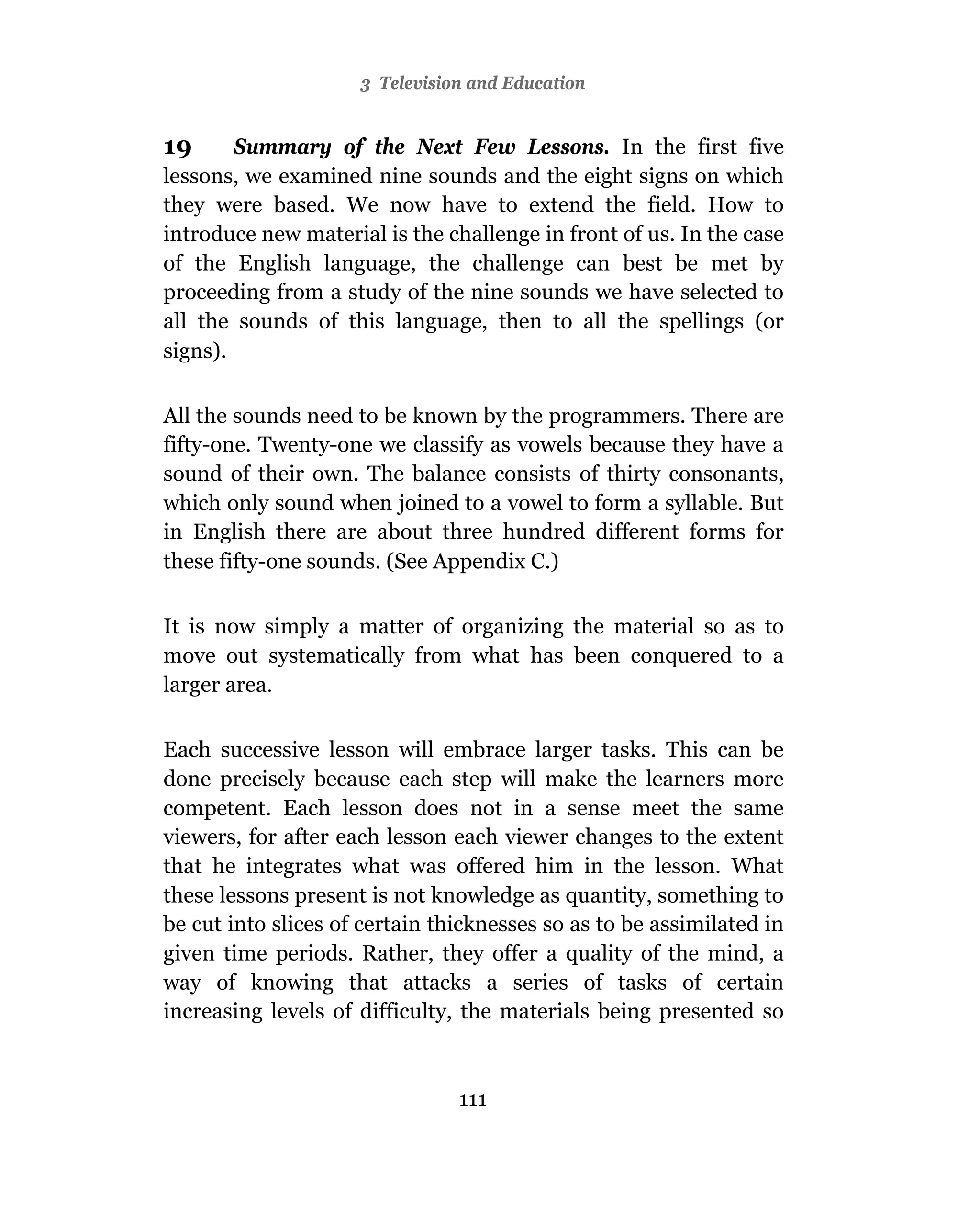 3 Television and Education


19      Summary of the Next Few Lessons. In the first five
lessons, we examined nine sounds and the eight signs on which
they were based. We now have to extend the field. How to
introduce new material is the challenge in front of us. In the case
of the English language, the challenge can best be met by
proceeding from a study of the nine sounds we have selected to
all the sounds of this language, then to all the spellings (or
signs).

All the sounds need to be known by the programmers. There are
fifty-one. Twenty-one we classify as vowels because they have a
sound of their own. The balance consists of thirty consonants,
which only sound when joined to a vowel to form a syllable. But
in English there are about three hundred different forms for
these fifty-one sounds. (See Appendix C.)

It is now simply a matter of organizing the material so as to
move out systematically from what has been conquered to a
larger area.

Each successive lesson will embrace larger tasks. This can be
done precisely because each step will make the learners more
competent. Each lesson does not in a sense meet the same
viewers, for after each lesson each viewer changes to the extent
that he integrates what was offered him in the lesson. What
these lessons present is not knowledge as quantity, something to
be cut into slices of certain thicknesses so as to be assimilated in
given time periods. Rather, they offer a quality of the mind, a
way of knowing that attacks a series of tasks of certain
increasing levels of difficulty, the materials being presented so



                                111
 