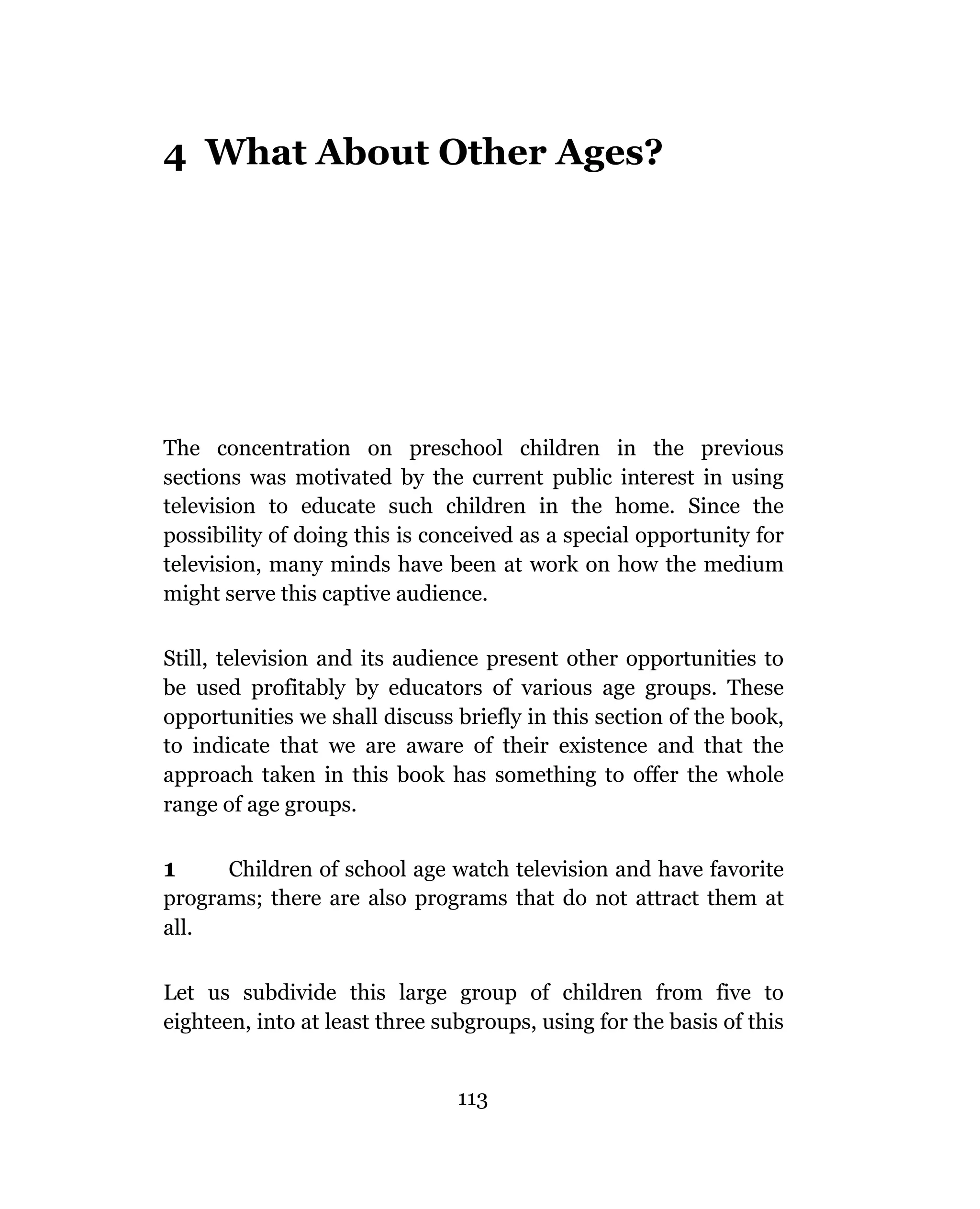 4 What About Other Ages?




The concentration on preschool children in the previous
sections was motivated by the current public interest in using
television to educate such children in the home. Since the
possibility of doing this is conceived as a special opportunity for
television, many minds have been at work on how the medium
might serve this captive audience.

Still, television and its audience present other opportunities to
be used profitably by educators of various age groups. These
opportunities we shall discuss briefly in this section of the book,
to indicate that we are aware of their existence and that the
approach taken in this book has something to offer the whole
range of age groups.

1     Children of school age watch television and have favorite
programs; there are also programs that do not attract them at
all.

Let us subdivide this large group of children from five to
eighteen, into at least three subgroups, using for the basis of this


                                113
 