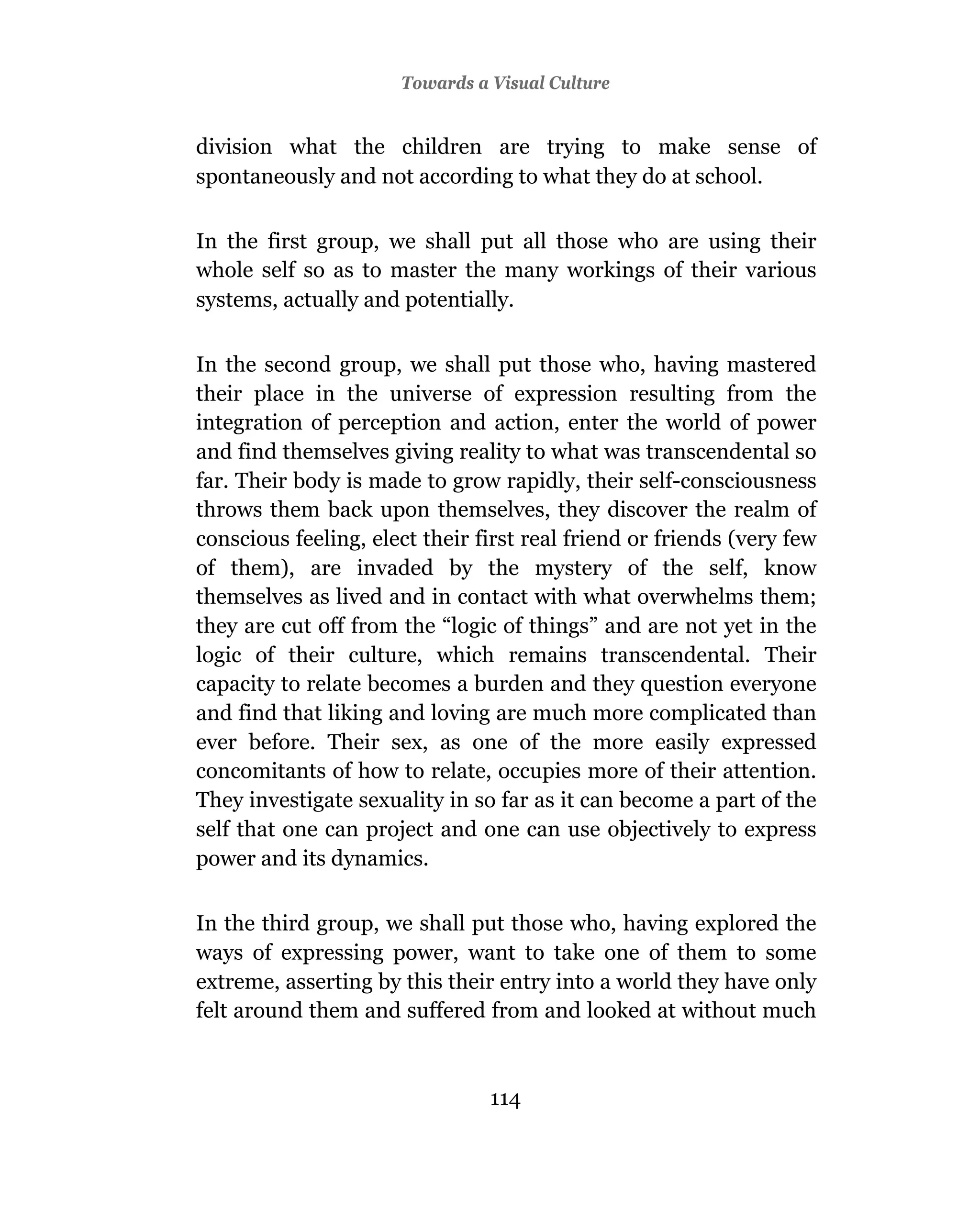 Towards a Visual Culture


division what the children are trying to make sense of
spontaneously and not according to what they do at school.

In the first group, we shall put all those who are using their
whole self so as to master the many workings of their various
systems, actually and potentially.

In the second group, we shall put those who, having mastered
their place in the universe of expression resulting from the
integration of perception and action, enter the world of power
and find themselves giving reality to what was transcendental so
far. Their body is made to grow rapidly, their self-consciousness
throws them back upon themselves, they discover the realm of
conscious feeling, elect their first real friend or friends (very few
of them), are invaded by the mystery of the self, know
themselves as lived and in contact with what overwhelms them;
they are cut off from the “logic of things” and are not yet in the
logic of their culture, which remains transcendental. Their
capacity to relate becomes a burden and they question everyone
and find that liking and loving are much more complicated than
ever before. Their sex, as one of the more easily expressed
concomitants of how to relate, occupies more of their attention.
They investigate sexuality in so far as it can become a part of the
self that one can project and one can use objectively to express
power and its dynamics.

In the third group, we shall put those who, having explored the
ways of expressing power, want to take one of them to some
extreme, asserting by this their entry into a world they have only
felt around them and suffered from and looked at without much



                                114
 