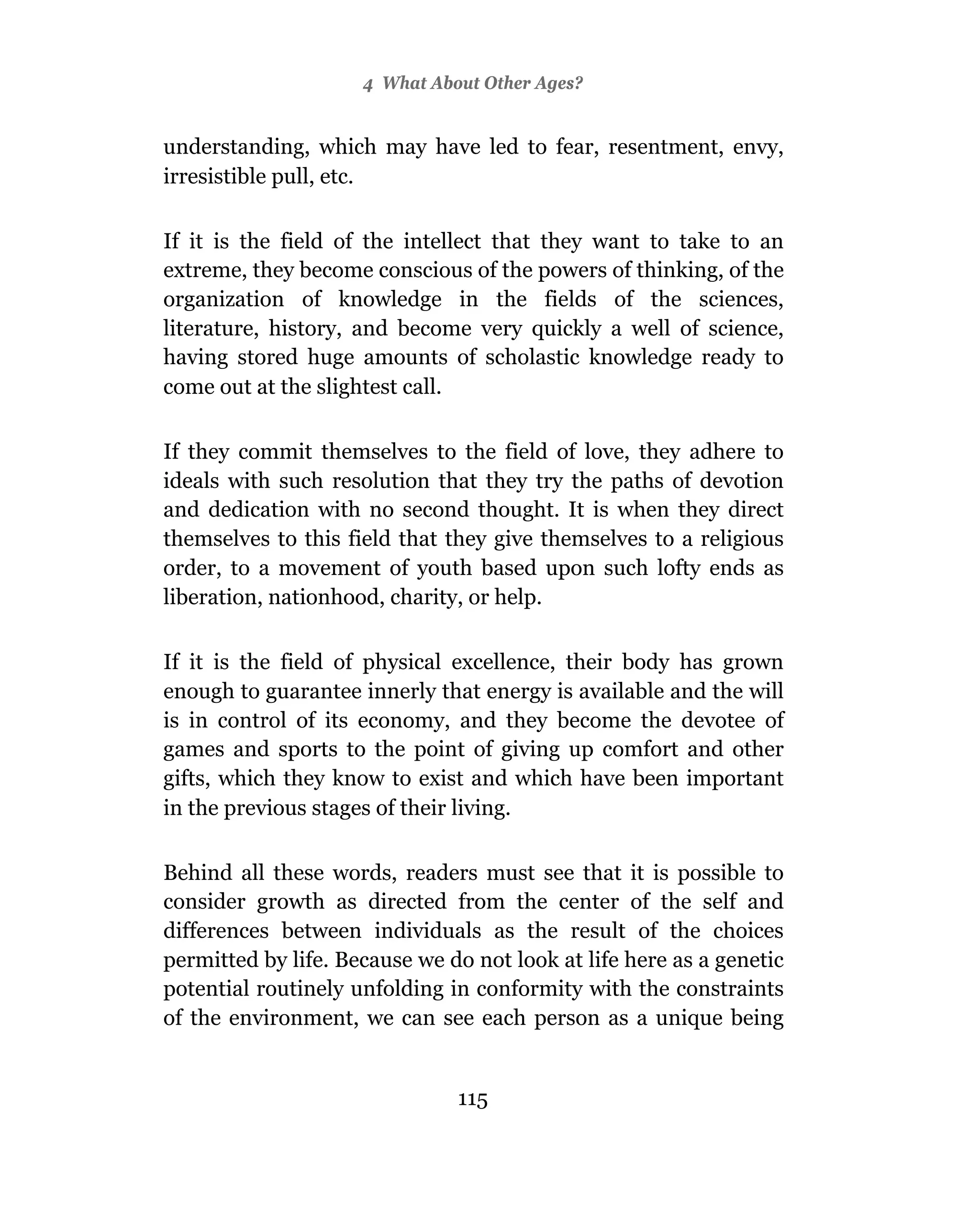 4 What About Other Ages?


understanding, which may have led to fear, resentment, envy,
irresistible pull, etc.

If it is the field of the intellect that they want to take to an
extreme, they become conscious of the powers of thinking, of the
organization of knowledge in the fields of the sciences,
literature, history, and become very quickly a well of science,
having stored huge amounts of scholastic knowledge ready to
come out at the slightest call.

If they commit themselves to the field of love, they adhere to
ideals with such resolution that they try the paths of devotion
and dedication with no second thought. It is when they direct
themselves to this field that they give themselves to a religious
order, to a movement of youth based upon such lofty ends as
liberation, nationhood, charity, or help.

If it is the field of physical excellence, their body has grown
enough to guarantee innerly that energy is available and the will
is in control of its economy, and they become the devotee of
games and sports to the point of giving up comfort and other
gifts, which they know to exist and which have been important
in the previous stages of their living.

Behind all these words, readers must see that it is possible to
consider growth as directed from the center of the self and
differences between individuals as the result of the choices
permitted by life. Because we do not look at life here as a genetic
potential routinely unfolding in conformity with the constraints
of the environment, we can see each person as a unique being


                               115
 