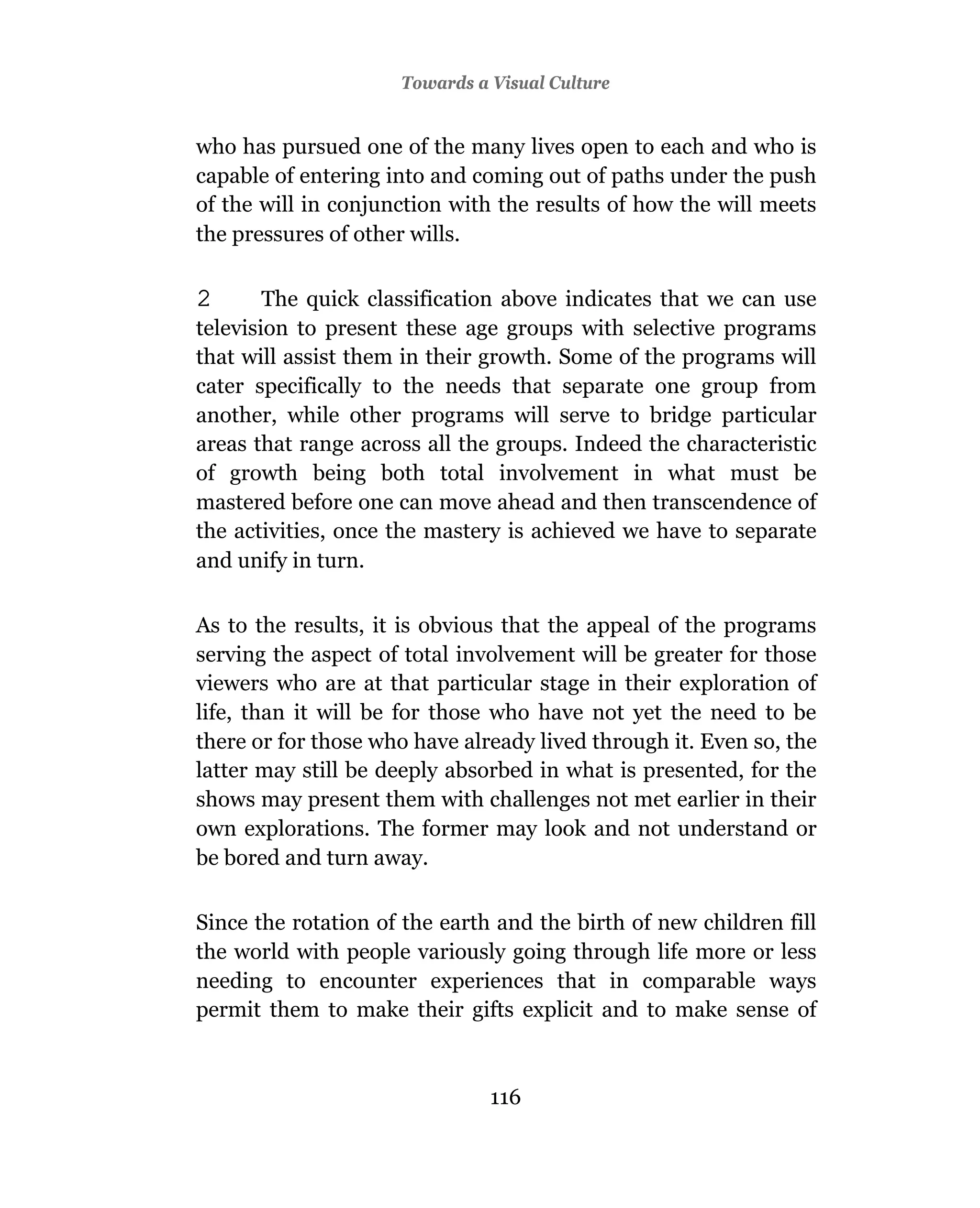 Towards a Visual Culture


who has pursued one of the many lives open to each and who is
capable of entering into and coming out of paths under the push
of the will in conjunction with the results of how the will meets
the pressures of other wills.

2       The quick classification above indicates that we can use
television to present these age groups with selective programs
that will assist them in their growth. Some of the programs will
cater specifically to the needs that separate one group from
another, while other programs will serve to bridge particular
areas that range across all the groups. Indeed the characteristic
of growth being both total involvement in what must be
mastered before one can move ahead and then transcendence of
the activities, once the mastery is achieved we have to separate
and unify in turn.

As to the results, it is obvious that the appeal of the programs
serving the aspect of total involvement will be greater for those
viewers who are at that particular stage in their exploration of
life, than it will be for those who have not yet the need to be
there or for those who have already lived through it. Even so, the
latter may still be deeply absorbed in what is presented, for the
shows may present them with challenges not met earlier in their
own explorations. The former may look and not understand or
be bored and turn away.

Since the rotation of the earth and the birth of new children fill
the world with people variously going through life more or less
needing to encounter experiences that in comparable ways
permit them to make their gifts explicit and to make sense of



                               116
 