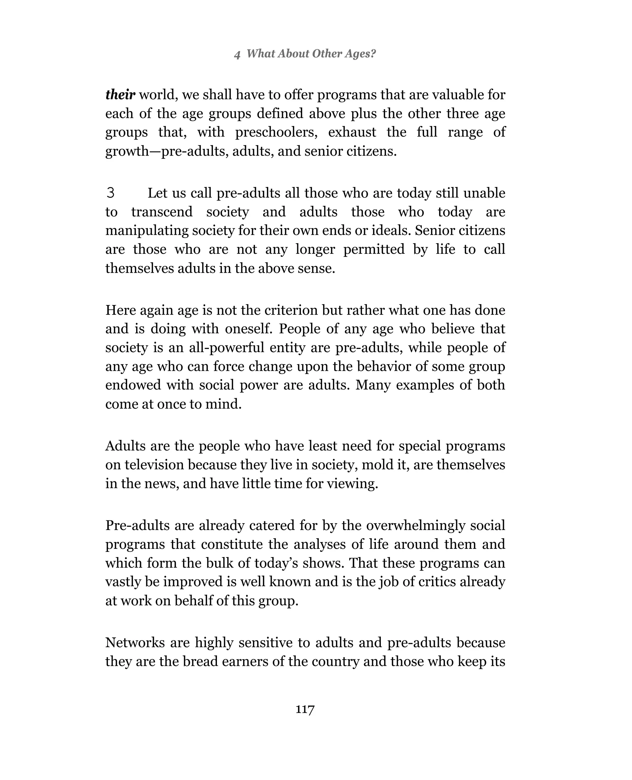 4 What About Other Ages?


their world, we shall have to offer programs that are valuable for
each of the age groups defined above plus the other three age
groups that, with preschoolers, exhaust the full range of
growth—pre-adults, adults, and senior citizens.

3     Let us call pre-adults all those who are today still unable
to transcend society and adults those who today are
manipulating society for their own ends or ideals. Senior citizens
are those who are not any longer permitted by life to call
themselves adults in the above sense.

Here again age is not the criterion but rather what one has done
and is doing with oneself. People of any age who believe that
society is an all-powerful entity are pre-adults, while people of
any age who can force change upon the behavior of some group
endowed with social power are adults. Many examples of both
come at once to mind.

Adults are the people who have least need for special programs
on television because they live in society, mold it, are themselves
in the news, and have little time for viewing.

Pre-adults are already catered for by the overwhelmingly social
programs that constitute the analyses of life around them and
which form the bulk of today’s shows. That these programs can
vastly be improved is well known and is the job of critics already
at work on behalf of this group.

Networks are highly sensitive to adults and pre-adults because
they are the bread earners of the country and those who keep its


                               117
 