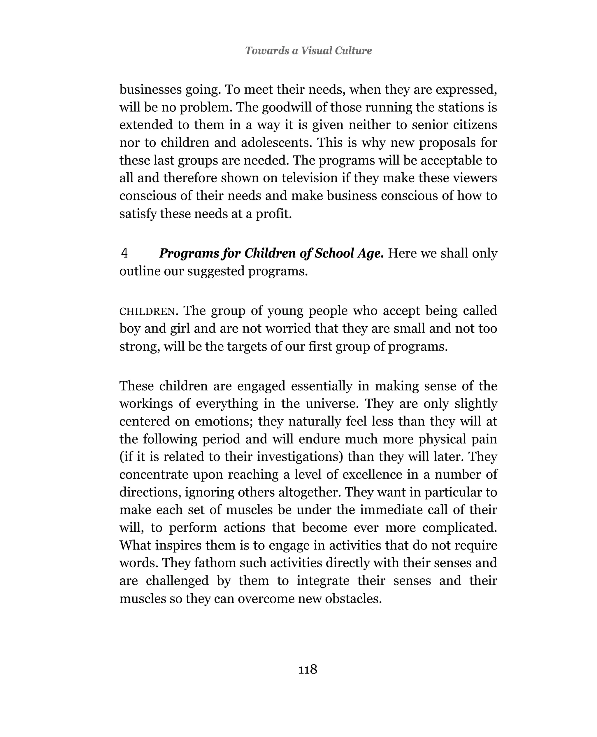 Towards a Visual Culture


businesses going. To meet their needs, when they are expressed,
will be no problem. The goodwill of those running the stations is
extended to them in a way it is given neither to senior citizens
nor to children and adolescents. This is why new proposals for
these last groups are needed. The programs will be acceptable to
all and therefore shown on television if they make these viewers
conscious of their needs and make business conscious of how to
satisfy these needs at a profit.

4      Programs for Children of School Age. Here we shall only
outline our suggested programs.

CHILDREN.   The group of young people who accept being called
boy and girl and are not worried that they are small and not too
strong, will be the targets of our first group of programs.

These children are engaged essentially in making sense of the
workings of everything in the universe. They are only slightly
centered on emotions; they naturally feel less than they will at
the following period and will endure much more physical pain
(if it is related to their investigations) than they will later. They
concentrate upon reaching a level of excellence in a number of
directions, ignoring others altogether. They want in particular to
make each set of muscles be under the immediate call of their
will, to perform actions that become ever more complicated.
What inspires them is to engage in activities that do not require
words. They fathom such activities directly with their senses and
are challenged by them to integrate their senses and their
muscles so they can overcome new obstacles.




                                118
 