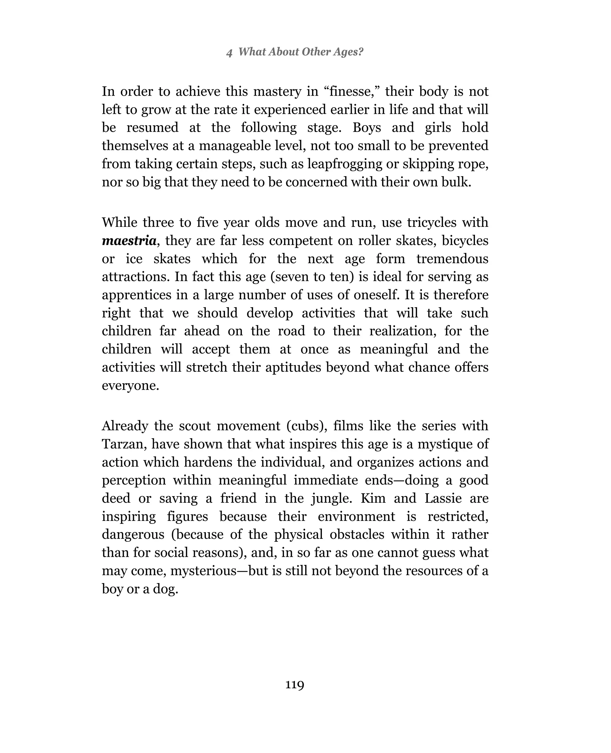 4 What About Other Ages?


In order to achieve this mastery in “finesse,” their body is not
left to grow at the rate it experienced earlier in life and that will
be resumed at the following stage. Boys and girls hold
themselves at a manageable level, not too small to be prevented
from taking certain steps, such as leapfrogging or skipping rope,
nor so big that they need to be concerned with their own bulk.

While three to five year olds move and run, use tricycles with
maestria, they are far less competent on roller skates, bicycles
or ice skates which for the next age form tremendous
attractions. In fact this age (seven to ten) is ideal for serving as
apprentices in a large number of uses of oneself. It is therefore
right that we should develop activities that will take such
children far ahead on the road to their realization, for the
children will accept them at once as meaningful and the
activities will stretch their aptitudes beyond what chance offers
everyone.

Already the scout movement (cubs), films like the series with
Tarzan, have shown that what inspires this age is a mystique of
action which hardens the individual, and organizes actions and
perception within meaningful immediate ends—doing a good
deed or saving a friend in the jungle. Kim and Lassie are
inspiring figures because their environment is restricted,
dangerous (because of the physical obstacles within it rather
than for social reasons), and, in so far as one cannot guess what
may come, mysterious—but is still not beyond the resources of a
boy or a dog.




                                119
 