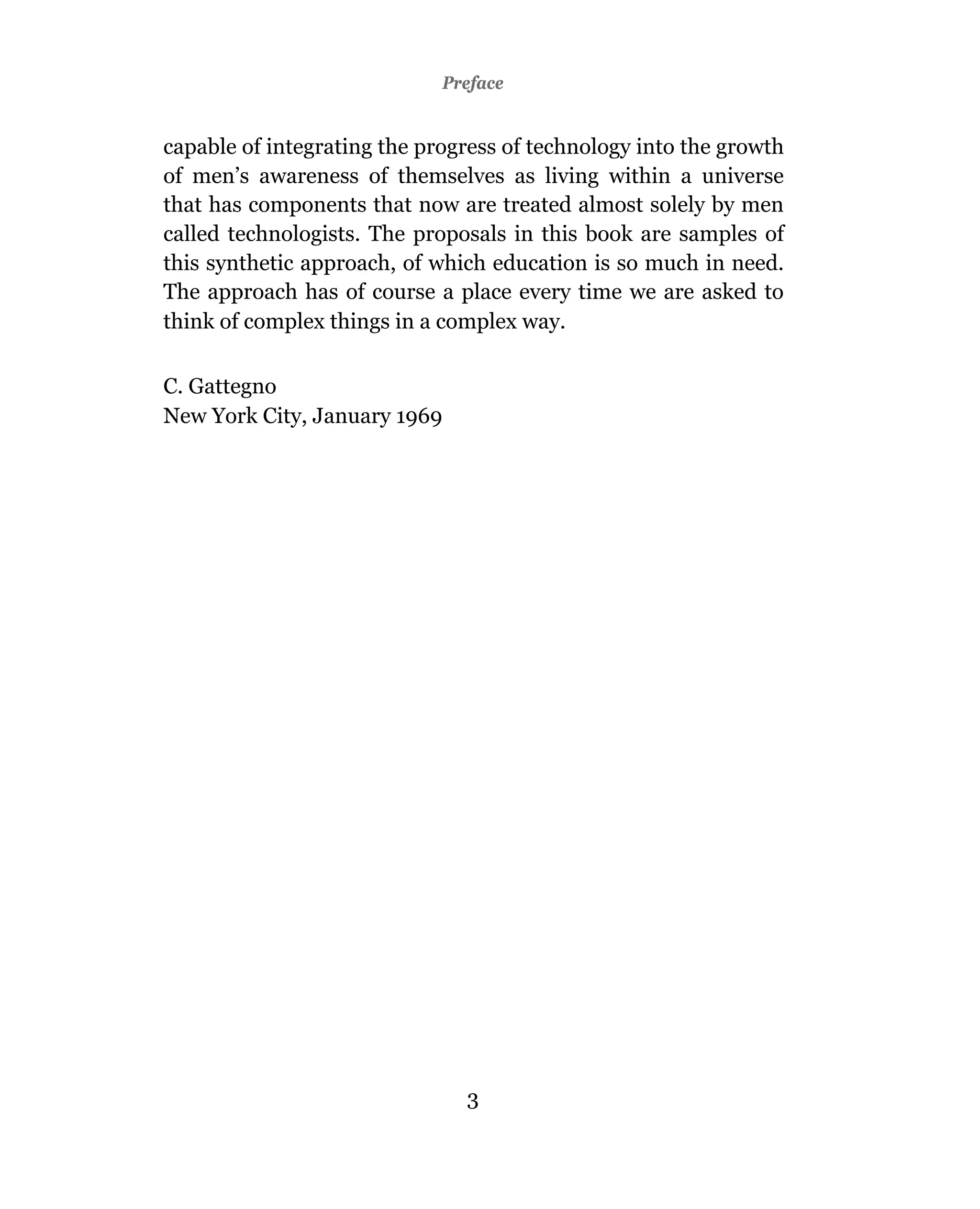 Preface


capable of integrating the progress of technology into the growth
of men’s awareness of themselves as living within a universe
that has components that now are treated almost solely by men
called technologists. The proposals in this book are samples of
this synthetic approach, of which education is so much in need.
The approach has of course a place every time we are asked to
think of complex things in a complex way.

C. Gattegno
New York City, January 1969




                               3
 