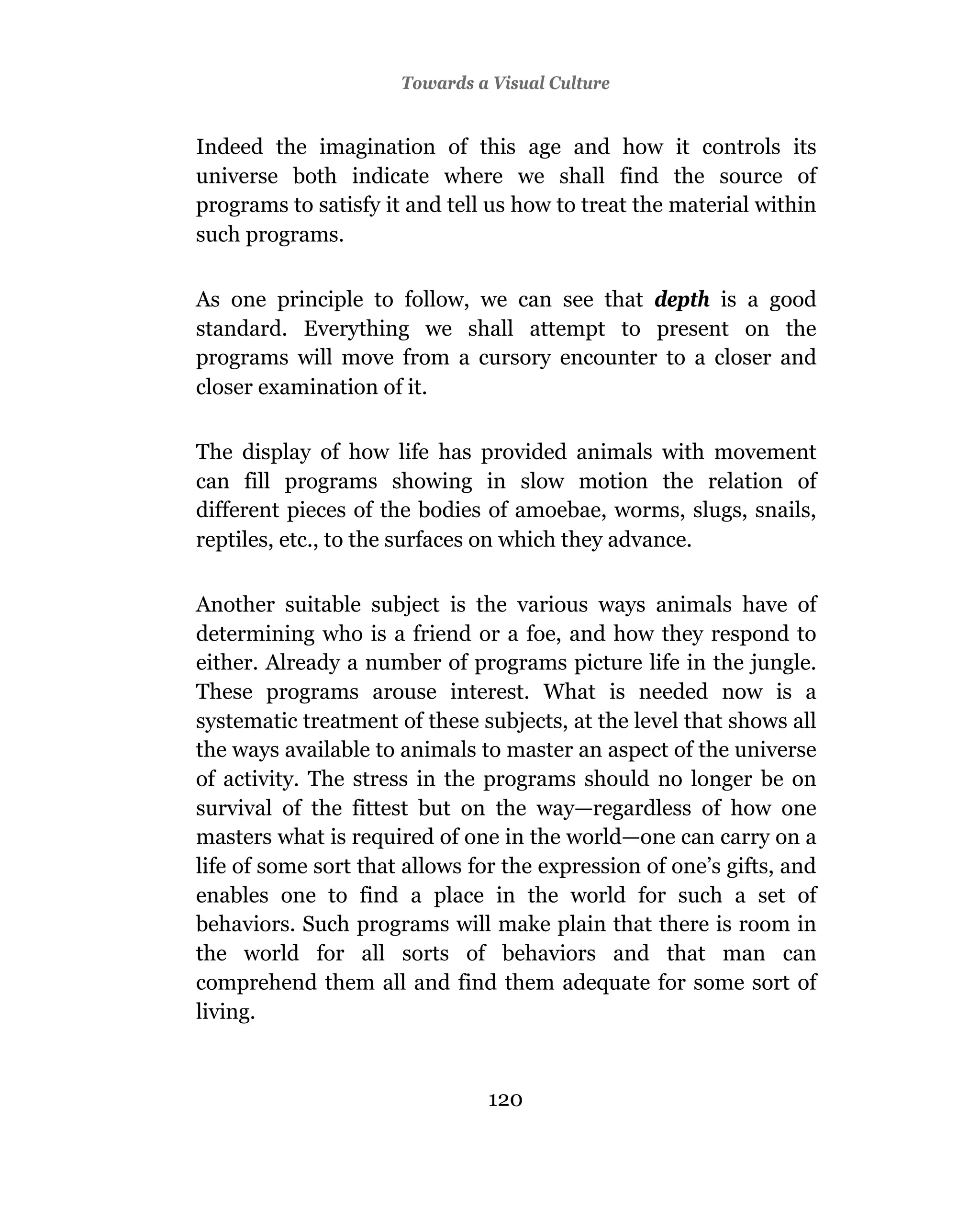 Towards a Visual Culture


Indeed the imagination of this age and how it controls its
universe both indicate where we shall find the source of
programs to satisfy it and tell us how to treat the material within
such programs.

As one principle to follow, we can see that depth is a good
standard. Everything we shall attempt to present on the
programs will move from a cursory encounter to a closer and
closer examination of it.

The display of how life has provided animals with movement
can fill programs showing in slow motion the relation of
different pieces of the bodies of amoebae, worms, slugs, snails,
reptiles, etc., to the surfaces on which they advance.

Another suitable subject is the various ways animals have of
determining who is a friend or a foe, and how they respond to
either. Already a number of programs picture life in the jungle.
These programs arouse interest. What is needed now is a
systematic treatment of these subjects, at the level that shows all
the ways available to animals to master an aspect of the universe
of activity. The stress in the programs should no longer be on
survival of the fittest but on the way—regardless of how one
masters what is required of one in the world—one can carry on a
life of some sort that allows for the expression of one’s gifts, and
enables one to find a place in the world for such a set of
behaviors. Such programs will make plain that there is room in
the world for all sorts of behaviors and that man can
comprehend them all and find them adequate for some sort of
living.



                                120
 