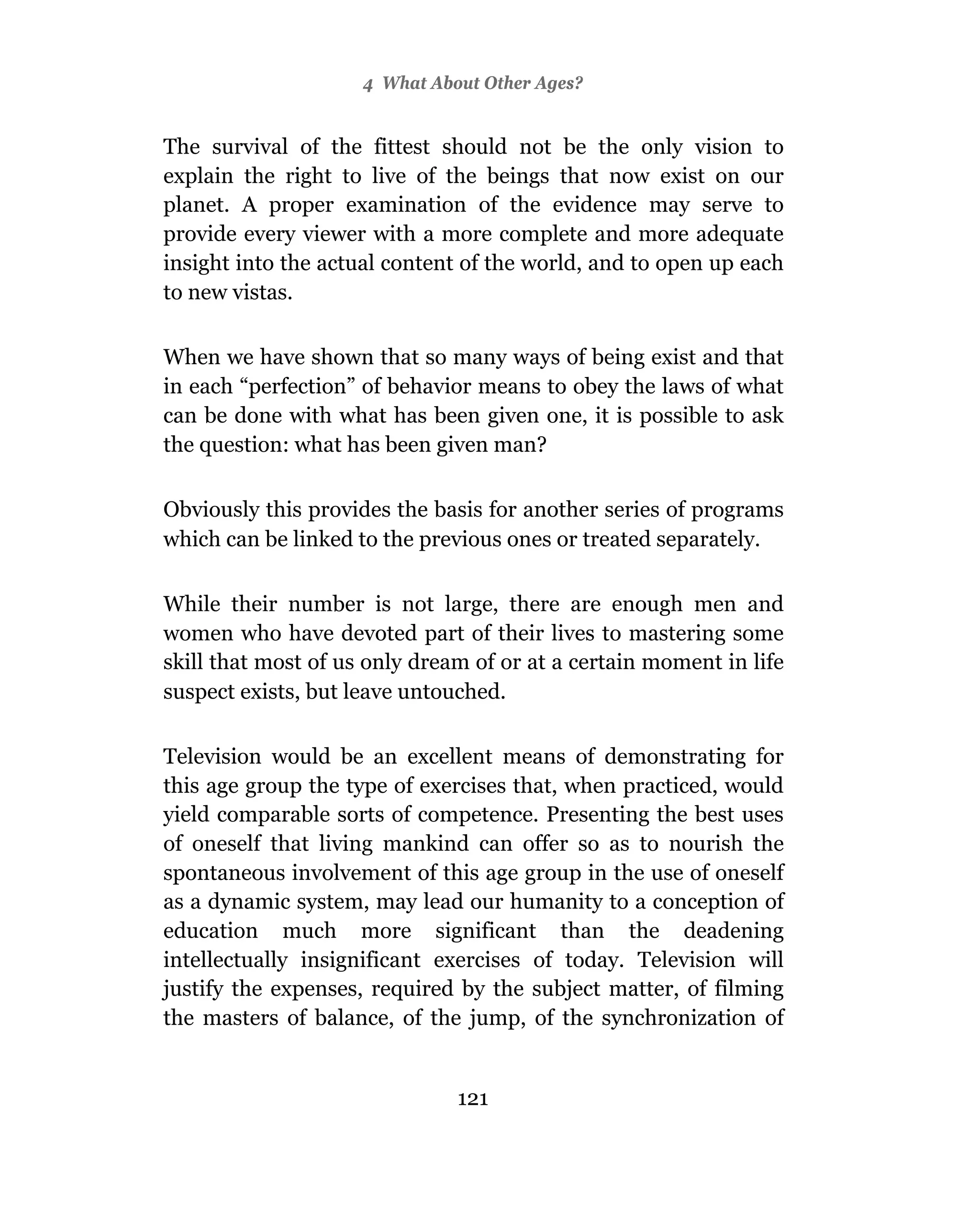 4 What About Other Ages?


The survival of the fittest should not be the only vision to
explain the right to live of the beings that now exist on our
planet. A proper examination of the evidence may serve to
provide every viewer with a more complete and more adequate
insight into the actual content of the world, and to open up each
to new vistas.

When we have shown that so many ways of being exist and that
in each “perfection” of behavior means to obey the laws of what
can be done with what has been given one, it is possible to ask
the question: what has been given man?

Obviously this provides the basis for another series of programs
which can be linked to the previous ones or treated separately.

While their number is not large, there are enough men and
women who have devoted part of their lives to mastering some
skill that most of us only dream of or at a certain moment in life
suspect exists, but leave untouched.

Television would be an excellent means of demonstrating for
this age group the type of exercises that, when practiced, would
yield comparable sorts of competence. Presenting the best uses
of oneself that living mankind can offer so as to nourish the
spontaneous involvement of this age group in the use of oneself
as a dynamic system, may lead our humanity to a conception of
education much more significant than the deadening
intellectually insignificant exercises of today. Television will
justify the expenses, required by the subject matter, of filming
the masters of balance, of the jump, of the synchronization of


                               121
 