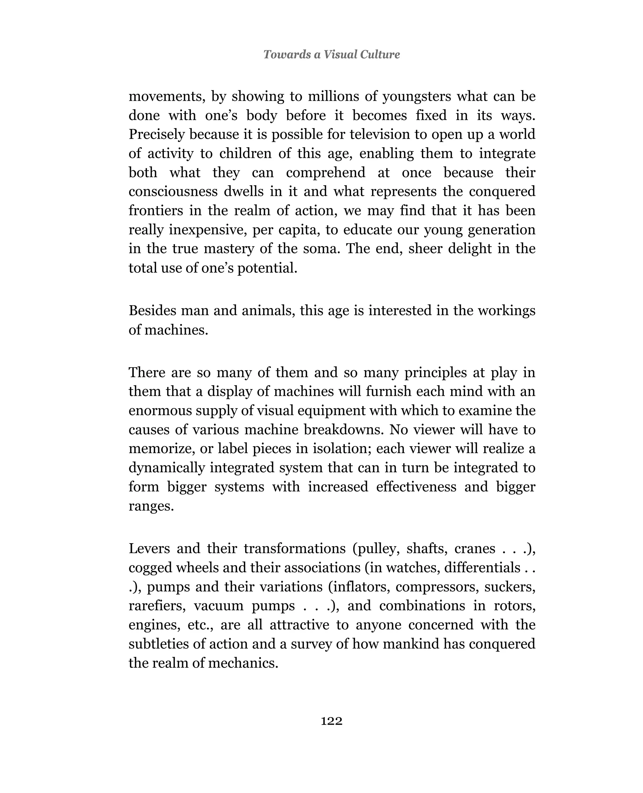 Towards a Visual Culture


movements, by showing to millions of youngsters what can be
done with one’s body before it becomes fixed in its ways.
Precisely because it is possible for television to open up a world
of activity to children of this age, enabling them to integrate
both what they can comprehend at once because their
consciousness dwells in it and what represents the conquered
frontiers in the realm of action, we may find that it has been
really inexpensive, per capita, to educate our young generation
in the true mastery of the soma. The end, sheer delight in the
total use of one’s potential.

Besides man and animals, this age is interested in the workings
of machines.

There are so many of them and so many principles at play in
them that a display of machines will furnish each mind with an
enormous supply of visual equipment with which to examine the
causes of various machine breakdowns. No viewer will have to
memorize, or label pieces in isolation; each viewer will realize a
dynamically integrated system that can in turn be integrated to
form bigger systems with increased effectiveness and bigger
ranges.

Levers and their transformations (pulley, shafts, cranes . . .),
cogged wheels and their associations (in watches, differentials . .
.), pumps and their variations (inflators, compressors, suckers,
rarefiers, vacuum pumps . . .), and combinations in rotors,
engines, etc., are all attractive to anyone concerned with the
subtleties of action and a survey of how mankind has conquered
the realm of mechanics.



                                122
 